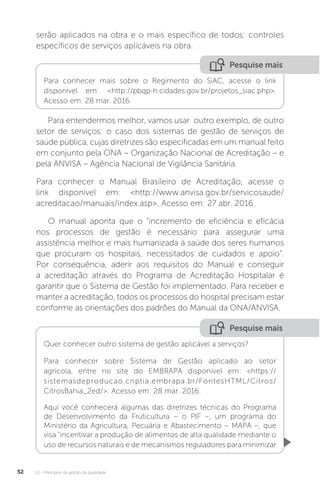 U1 - Princípios da gestão da qualidade
52
serão aplicados na obra e o mais específico de todos: controles
específicos de serviços aplicáveis na obra.
Para entendermos melhor, vamos usar outro exemplo, de outro
setor de serviços: o caso dos sistemas de gestão de serviços de
saúde pública, cujas diretrizes são especificadas em um manual feito
em conjunto pela ONA – Organização Nacional de Acreditação – e
pela ANVISA – Agência Nacional de Vigilância Sanitária.
Para conhecer o Manual Brasileiro de Acreditação, acesse o
link disponível em: <http://www.anvisa.gov.br/servicosaude/
acreditacao/manuais/index.asp>. Acesso em: 27 abr. 2016.
O manual aponta que o “incremento de eficiência e eficácia
nos processos de gestão é necessário para assegurar uma
assistência melhor e mais humanizada à saúde dos seres humanos
que procuram os hospitais, necessitados de cuidados e apoio”.
Por consequência, aderir aos requisitos do Manual e conseguir
a acreditação através do Programa de Acreditação Hospitalar é
garantir que o Sistema de Gestão foi implementado. Para receber e
manter a acreditação, todos os processos do hospital precisam estar
conforme as orientações dos padrões do Manual da ONA/ANVISA.
Pesquise mais
Pesquise mais
Para conhecer mais sobre o Regimento do SiAC, acesse o link
disponível em: <http://pbqp-h.cidades.gov.br/projetos_siac.php>.
Acesso em: 28 mar. 2016.
Quer conhecer outro sistema de gestão aplicável a serviços?
Para conhecer sobre Sistema de Gestão aplicado ao setor
agrícola, entre no site do EMBRAPA disponível em: <https://
sistemasdeproducao.cnptia.embrapa.br/FontesHTML/Citros/
CitrosBahia_2ed/>. Acesso em: 28 mar. 2016.
Aqui você conhecerá algumas das diretrizes técnicas do Programa
de Desenvolvimento da Fruticultura – o PIF –, um programa do
Ministério da Agricultura, Pecuária e Abastecimento – MAPA –, que
visa “incentivar a produção de alimentos de alta qualidade mediante o
uso de recursos naturais e de mecanismos reguladores para minimizar
 