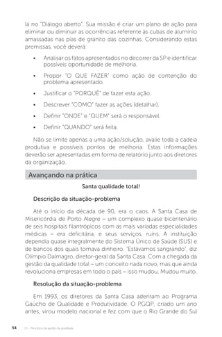U1 - Princípios da gestão da qualidade
54
lá no "Diálogo aberto”. Sua missão é criar um plano de ação para
eliminar ou diminuir as ocorrências referente às cubas de alumínio
amassadas nas pias de granito das cozinhas. Considerando estas
premissas, você deverá:
• Analisar os fatos apresentados no decorrer da SP e identificar
possíveis oportunidade de melhoria.
• Propor “O QUE FAZER” como ação de contenção do
problema apresentado.
• Justificar o “PORQUÊ” de fazer esta ação.
• Descrever “COMO” fazer as ações (detalhar).
• Definir “ONDE” e “QUEM” será o responsável.
• Definir “QUANDO” será feita.
Não se limite apenas a uma ação/solução, avalie toda a cadeia
produtiva e possíveis pontos de melhoria. Estas informações
deverão ser apresentadas em forma de relatório junto aos diretores
da organização.
Santa qualidade total!
Descrição da situação-problema
Até o início da década de 90, era o caos. A Santa Casa de
Misericórdia de Porto Alegre – um complexo quase bicentenário
de seis hospitais filantrópicos com as mais variadas especialidades
médicas – era deficitária, e seus serviços, ruins. A instituição
dependia quase integralmente do Sistema Único de Saúde (SUS) e
de bancos dos quais tomava dinheiro. "Estávamos sangrando", diz
Olímpio Dalmagro, diretor-geral da Santa Casa. Com a chegada da
gestão da qualidade total – um conceito nada novo, mas que ainda
revoluciona empresas em todo o país – isso mudou. Mudou muito.
Resolução da situação-problema
Em 1993, os diretores da Santa Casa aderiram ao Programa
Gaúcho de Qualidade e Produtividade. O PGQP, criado um ano
antes, virou modelo nacional e fez com que o Rio Grande do Sul
Avançando na prática
 