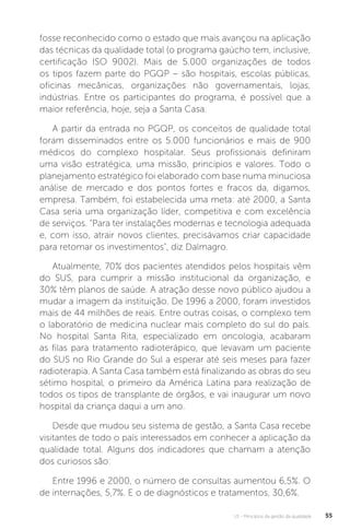 U1 - Princípios da gestão da qualidade 55
fosse reconhecido como o estado que mais avançou na aplicação
das técnicas da qualidade total (o programa gaúcho tem, inclusive,
certificação ISO 9002). Mais de 5.000 organizações de todos
os tipos fazem parte do PGQP – são hospitais, escolas públicas,
oficinas mecânicas, organizações não governamentais, lojas,
indústrias. Entre os participantes do programa, é possível que a
maior referência, hoje, seja a Santa Casa.
A partir da entrada no PGQP, os conceitos de qualidade total
foram disseminados entre os 5.000 funcionários e mais de 900
médicos do complexo hospitalar. Seus profissionais definiram
uma visão estratégica, uma missão, princípios e valores. Todo o
planejamento estratégico foi elaborado com base numa minuciosa
análise de mercado e dos pontos fortes e fracos da, digamos,
empresa. Também, foi estabelecida uma meta: até 2000, a Santa
Casa seria uma organização líder, competitiva e com excelência
de serviços. "Para ter instalações modernas e tecnologia adequada
e, com isso, atrair novos clientes, precisávamos criar capacidade
para retomar os investimentos", diz Dalmagro.
Atualmente, 70% dos pacientes atendidos pelos hospitais vêm
do SUS, para cumprir a missão institucional da organização, e
30% têm planos de saúde. A atração desse novo público ajudou a
mudar a imagem da instituição. De 1996 a 2000, foram investidos
mais de 44 milhões de reais. Entre outras coisas, o complexo tem
o laboratório de medicina nuclear mais completo do sul do país.
No hospital Santa Rita, especializado em oncologia, acabaram
as filas para tratamento radioterápico, que levavam um paciente
do SUS no Rio Grande do Sul a esperar até seis meses para fazer
radioterapia. A Santa Casa também está finalizando as obras do seu
sétimo hospital, o primeiro da América Latina para realização de
todos os tipos de transplante de órgãos, e vai inaugurar um novo
hospital da criança daqui a um ano.
Desde que mudou seu sistema de gestão, a Santa Casa recebe
visitantes de todo o país interessados em conhecer a aplicação da
qualidade total. Alguns dos indicadores que chamam a atenção
dos curiosos são:
Entre 1996 e 2000, o número de consultas aumentou 6,5%. O
de internações, 5,7%. E o de diagnósticos e tratamentos, 30,6%.
 