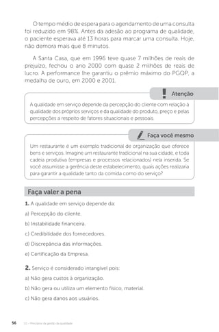 U1 - Princípios da gestão da qualidade
56
O tempo médio de espera para o agendamento de uma consulta
foi reduzido em 98%. Antes da adesão ao programa de qualidade,
o paciente esperava até 13 horas para marcar uma consulta. Hoje,
não demora mais que 8 minutos.
A Santa Casa, que em 1996 teve quase 7 milhões de reais de
prejuízo, fechou o ano 2000 com quase 2 milhões de reais de
lucro. A performance lhe garantiu o prêmio máximo do PGQP, a
medalha de ouro, em 2000 e 2001.
Atenção
A qualidade em serviço depende da percepção do cliente com relação à
qualidade dos próprios serviços e da qualidade do produto, preço e pelas
percepções a respeito de fatores situacionais e pessoais.
Faça você mesmo
Um restaurante é um exemplo tradicional de organização que oferece
bens e serviços. Imagine um restaurante tradicional na sua cidade, e toda
cadeia produtiva (empresas e processos relacionados) nela inserida. Se
você assumisse a gerência deste estabelecimento, quais ações realizaria
para garantir a qualidade tanto da comida como do serviço?
Faça valer a pena
1. A qualidade em serviço depende da:
a) Percepção do cliente.
b) Instabilidade financeira.
c) Credibilidade dos fornecedores.
d) Discrepância das informações.
e) Certificação da Empresa.
2. Serviço é considerado intangível pois:
a) Não gera custos à organização.
b) Não gera ou utiliza um elemento físico, material.
c) Não gera danos aos usuários.
 