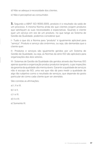 U1 - Princípios da gestão da qualidade 57
d) Não se adequa à necessidade dos clientes.
e) Não é perceptível ao consumidor.
3. Segundo a ABNT ISO 9000:2005, produto é o resultado da saída de
um processo. A mesma Norma ainda diz que clientes exigem produtos
que satisfaçam as suas necessidades e expectativas. Quando o cliente
quer um serviço em vez de um produto, no que tange ao Sistema de
Gestão da Qualidade, podemos considerar que:
I- Tudo o que diz a Norma para “produto” é igualmente aplicável para
“serviço”. Produto e serviço são sinônimos, ou seja, são demandas que o
cliente quer.
II- Produtos e serviços são igualmente geridos por um Sistema de
Gestão da Qualidade, ou seja, as Normas da série ISO são aplicáveis para
organizações dos dois setores.
III- Sistemas de Gestão da Qualidade são geridos através das Normas ISO
apenas quando a organização produz produtos tangíveis, cujas inspeções
da garantia da qualidade são mensuráveis. Garantir a qualidade de serviços
não é escopo da ISO, uma vez que não dá para medir a qualidade de
algo tão subjetivo como o resultado de serviços, que depende do gosto
particular de como cada cliente quer ser atendido.
São corretas as afirmações:
a) I, II e III.
b) I e II.
c) I e III.
d) II e III.
e) Somente III.
 
