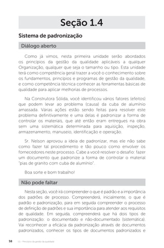 U1 - Princípios da gestão da qualidade
58
Seção 1.4
Sistema de padronização
Como já vimos, nesta primeira unidade serão abordados
os princípios da gestão da qualidade aplicáveis a qualquer
Organização, qualquer que seja o tamanho ou tipo. Esta unidade
terá como competência geral trazer a você o conhecimento sobre
os fundamentos, princípios e programas de gestão da qualidade,
e como competência técnica conhecer as ferramentas básicas de
qualidade para aplicar melhorias de processos.
Na Construtora Sólida, você identificou vários fatores (efeitos)
que podem levar ao problema (causa) da cuba de alumínio
amassada. Várias ações estão sendo feitas para resolver este
problema definitivamente e uma delas é padronizar a forma de
controlar os materiais, que até então eram entregues na obra
sem uma sistemática determinada para aquisição, inspeção,
armazenamento, manuseio, identificação e operação.
Sr. Nelson aprovou a ideia de padronizar, mas ele não sabe
como fazer tal procedimento e tão pouco como envolver os
fornecedores neste processo. Cabe a você resolver o desafio: fazer
um documento que padronize a forma de controlar o material
“pias de granito com cuba de alumínio”.
Boa sorte e bom trabalho!
Nesta seção, você irá compreender o que é padrão e a importância
dos padrões de processo. Compreenderá, inicialmente, o que é
padrão e padronização, para em seguida compreender o processo
de definição de padrões e sua importância para atender aos requisitos
de qualidade. Em seguida, compreenderá que há dois tipos de
padronização: o documentado e não-documentado (sistemática).
Vai reconhecer a eficácia da padronização através de documentos
padronizados, conhecer os tipos de documentos padronizados e
Diálogo aberto
Não pode faltar
 