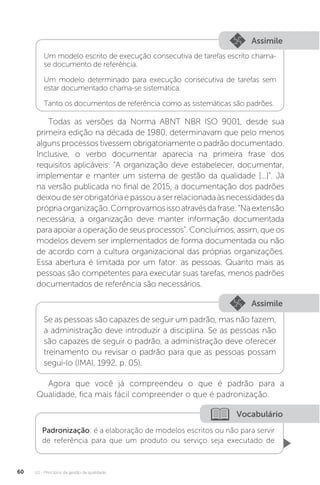 U1 - Princípios da gestão da qualidade
60
Assimile
Assimile
Um modelo escrito de execução consecutiva de tarefas escrito chama-
se documento de referência.
Um modelo determinado para execução consecutiva de tarefas sem
estar documentado chama-se sistemática.
Tanto os documentos de referência como as sistemáticas são padrões.
Se as pessoas são capazes de seguir um padrão, mas não fazem,
a administração deve introduzir a disciplina. Se as pessoas não
são capazes de seguir o padrão, a administração deve oferecer
treinamento ou revisar o padrão para que as pessoas possam
segui-lo (IMAI, 1992, p. 05).
Todas as versões da Norma ABNT NBR ISO 9001, desde sua
primeira edição na década de 1980, determinavam que pelo menos
alguns processos tivessem obrigatoriamente o padrão documentado.
Inclusive, o verbo documentar aparecia na primeira frase dos
requisitos aplicáveis: “A organização deve estabelecer, documentar,
implementar e manter um sistema de gestão da qualidade [...]”. Já
na versão publicada no final de 2015, a documentação dos padrões
deixoudeserobrigatóriaepassouaserrelacionadaàsnecessidadesda
própriaorganização.Comprovamosissoatravésdafrase:“Naextensão
necessária, a organização deve manter informação documentada
para apoiar a operação de seus processos”. Concluímos, assim, que os
modelos devem ser implementados de forma documentada ou não
de acordo com a cultura organizacional das próprias organizações.
Essa abertura é limitada por um fator: as pessoas. Quanto mais as
pessoas são competentes para executar suas tarefas, menos padrões
documentados de referência são necessários.
Agora que você já compreendeu o que é padrão para a
Qualidade, fica mais fácil compreender o que é padronização.
Vocabulário
Padronização: é a elaboração de modelos escritos ou não para servir
de referência para que um produto ou serviço seja executado de
 