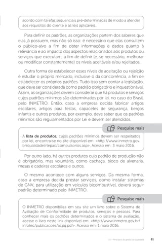 U1 - Princípios da gestão da qualidade 61
Para definir os padrões, as organizações partem dos saberes que
elas já possuem, mas não só isso: é necessário que elas consultem
o público-alvo a fim de obter informações e dados quanto à
relevância e ao impacto dos aspectos relacionados aos produtos ou
serviços que executam, a fim de definir (e, se necessário, melhorar
ou modificar constantemente) os níveis aceitáveis e/ou rejeitados.
Outra forma de estabelecer esses níveis de aceitação ou rejeição
é estudar o próprio mercado, inclusive o da concorrência, a fim de
estabelecer os próprios padrões. Tudo isso sem contar a legislação,
que deve ser considerada como padrão obrigatório e inquestionável.
Assim, as organizações devem considerar que há produtos e serviços
cujos padrões mínimos são determinados por lei, no caso do Brasil,
pelo INMETRO. Então, caso a empresa decida fabricar artigos
escolares, artigos para festas, capacetes de segurança, berços
infantis e outros produtos, por exemplo, deve saber que os padrões
mínimos são regulamentados por Lei e devem ser atendidos.
Por outro lado, há outros produtos cujo padrão de produção não
é obrigatório, mas voluntário, como cachaça, bloco de alvenaria,
mesas e cadeiras escolares e outros.
O mesmo acontece com alguns serviços. Da mesma forma,
caso a empresa decida prestar serviços, como instalar sistemas
de GNV, para utilização em veículos bicombustível, deverá seguir
padrão determinado pelo INMETRO.
acordo com tarefas sequenciais pré-determinadas de modo a atender
aos requisitos do cliente e as leis aplicáveis.
Pesquise mais
Pesquise mais
A lista de produtos, cujos padrões mínimos devem ser respeitados
por lei, encontra-se no site disponível em: <http://www.inmetro.gov.
br/qualidade/rtepac/compulsorios.asp>. Acesso em: 3 maio 2016.
O INMETRO disponibiliza em seu site um livro sobre o Sistema de
Avaliação de Conformidade de produtos, serviços e pessoas. Para
conhecer mais os padrões determinados e o sistema de avaliação,
acesse o livro neste link disponível em: <http://www.inmetro.gov.br/
infotec/publicacoes/acpq.pdf>. Acesso em: 1 maio 2016.
 