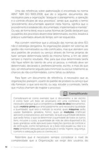 U1 - Princípios da gestão da qualidade
62
Uma das referências sobre padronização é encontrada na norma
ABNT NBR ISO 9001:2008, que diz o seguinte: documentos são
necessários para a organização “assegurar o planejamento, a operação
e o controle eficazes de seus processos”, sendo que, quando o termo
"procedimento documentado aparecer nesta Norma, significa que o
procedimentoéestabelecido,documentado,implementadoemantido”.
Ou seja, de forma literal, essa e outras Normas de Gestão destacam que
os padrões dos processos devem estar determinados, escritos, levados à
prática e sustentados através do tempo, sem ser esquecidos.
Mas convém relembrar que a utilização das normas da série ISO
não é estratégia obrigatória. As organizações podem ter sistemas de
gestão não normatizados ou não certificados, mas que atendem aos
seus padrões de produto ou serviço através de formas próprias de
fazer sempre determinada tarefa da mesma forma, a fim de obter
sempre o mesmo resultado. Mas, para que essa determinada tarefa
não fique refém do talento de uma só pessoa, o método deve ser
determinado, declarado e, preferencialmente, escrito; e mais do que
isso, ser efetivamente seguido para minimizar ou excluir totalmente as
chances de não-conformidades, como falhas ou defeitos.
Para fazer um documento de referência, é necessário que as
organizações planejem, a partir do padrão de produto ou serviço que
vão fornecer, o que será escrito, ou seja, estudar o conteúdo, tarefa
que muitos chamam de mapear o processo.
Relembre que é necessário sempre considerar o nível de
complexidade que a Organização vai exigir dos usuários do
Exemplificando
Consideraram-se como exemplo que o documento a ser escrito
é como fazer um bolo de aniversário em uma confeitaria. Será
necessário planejar qual a competência da mão de obra (treinamento),
qual a matéria-prima que antecipadamente será necessária (qualidade
e quantidade), qual será o método (a receita), quais máquinas serão
usadas (batedeira, geladeira, forno), quais as medições (métricas)
aplicáveis a esse processo, por exemplo; (a) qual a quantidade (de bolos
que serão feitos, o que vai determinar a quantidade de todos os outros
itens, inclusive o custo, a quantidade de mão de obra disponível) e (b)
quais grandezas serão aplicáveis para inspeções (pontos de controle e
de verificação, como temperatura, se o bolo está assado ou não) e o
meio (ambiente adequado para produção e venda, higiene, segurança,
conforto e adequação para os clientes etc.).
 