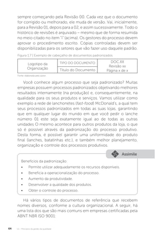 U1 - Princípios da gestão da qualidade
64
sempre começando pela Revisão 00. Cada vez que o documento
for corrigido ou melhorado, ele muda de versão. Vai, inicialmente,
para a Revisão 01, depois para a 02, e assim sucessivamente. Todo o
histórico de revisões é arquivado – mesmo que de forma resumida
no meio citado no item “i” (acima). Os gestores do processo devem
aprovar o procedimento escrito. Cópias controladas devem ser
disponibilizadas para os setores que vão fazer uso daquele padrão.
Você conhece algum processo que seja padronizado? Muitas
empresas possuem processos padronizados objetivando melhores
resultados internamente (na produção) e, consequentemente, na
qualidade para os seus produtos e serviços. Vamos utilizar como
exemplo a rede de lanchonetes (fast-food) McDonald's, a qual tem
seus processos padronizados em todas as suas lojas, garantindo
que em qualquer lugar do mundo em que você pedir o lanche
número 01 este seja exatamente igual ao de todas as outras
unidades O mesmo acontece para outros produtos da loja, o que
só é possível através da padronização do processo produtivo.
Desta forma, é possível garantir uma uniformidade do produto
final (lanches, batatinhas etc.), e também melhor planejamento,
organização e controle dos processos produtivos.
Há vários tipos de documentos de referência que recebem
nomes diversos, conforme a cultura organizacional. A seguir, há
uma lista dos que são mais comuns em empresas certificadas pela
ABNT NBR ISO 9001:
Fonte: elaborada pelo autor.
Figura 1.7 | Exemplo de cabeçalho de documentos padronizados
Logotipo da
Organização
TIPO DO DOCUMENTO DOC.XX
Revisão xx
Página x de x
Título do Documento
Assimile
Benefícios da padronização:
• Permite utilizar adequadamente os recursos disponíveis.
• Beneficia a operacionalização do processo.
• Aumento da produtividade.
• Desenvolver a qualidade dos produtos.
• Obter o controle do processo.
 