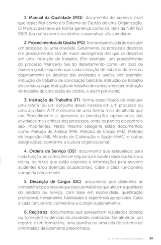 U1 - Princípios da gestão da qualidade 65
1. Manual da Qualidade (MQ): documento do primeiro nível
que especifica como é o Sistema de Gestão de uma Organização.
O Manual descreve de forma genérica como os itens da NBR ISO
9001 (ou outra norma ou diretriz corporativa) são atendidos.
2. Procedimentos de Gestão (PG): forma especificada de executar
um processo ou uma atividade. Geralmente, os processos descritos
em procedimentos são de maior abrangência dos que os descritos
em uma instrução de trabalho. (Por exemplo: um procedimento
do processo financeiro fala do departamento como um todo de
maneira geral, enquanto que cada instrução de trabalho do mesmo
departamento dá detalhes das atividades e tarefas, por exemplo:
instrução de trabalho de conciliação bancária, instrução de trabalho
de contas a pagar, instrução de trabalho de contas a receber, instrução
de trabalho de concessão de crédito, e assim por diante).
3. Instrução de Trabalho (IT): forma especificada de executar
uma tarefa (ou um conjunto delas) inserida em um processo ou
uma atividade. A IT é descrita de uma forma mais detalhada que
um Procedimento e apresenta as orientações operacionais das
atividades mais críticas dos processos, onde os pontos de controle
são importantes. Nesta mesma categoria estão documentos,
como Método de Análise (MA), Método de Ensaio (ME), Método
de Inspeção (MI), Método de Calibração e Ajuste (MAC) e outras
designações, conforme a cultura organizacional.
4. Ordens de Serviço (OS): documento que estabelece, para
cada função, as condições de segurança e saúde relacionadas à sua
rotina, os riscos que estão expostos e informações para prevenir
acidentes e/ou doenças ocupacionais. Cabe a cada funcionário
cumpri-la plenamente.
5. Descrição de Cargos (DC): documento que determina as
competênciasdopessoalqueexecutatrabalhosqueafetamaqualidade
do produto ou serviço, com base em escolaridade, qualificação
profissional, treinamento, habilidades e experiência apropriados. Cabe
a cada funcionário conhecê-la e cumpri-la plenamente.
6. Registros: documentos que apresentam resultados obtidos
ou fornecem evidências de atividades realizadas. Geralmente, um
registro é um formulário, uma planilha ou uma tela do sistema de
informática devidamente preenchidos.
 