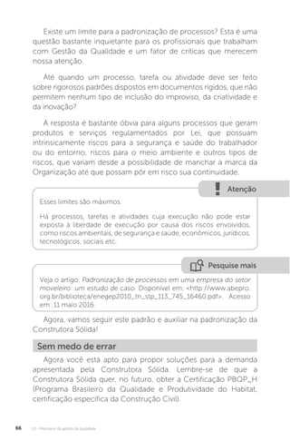 U1 - Princípios da gestão da qualidade
66
Existe um limite para a padronização de processos? Esta é uma
questão bastante inquietante para os profissionais que trabalham
com Gestão da Qualidade e um fator de críticas que merecem
nossa atenção.
Até quando um processo, tarefa ou atividade deve ser feito
sobre rigorosos padrões dispostos em documentos rígidos, que não
permitem nenhum tipo de inclusão do improviso, da criatividade e
da inovação?
A resposta é bastante óbvia para alguns processos que geram
produtos e serviços regulamentados por Lei, que possuam
intrinsicamente riscos para a segurança e saúde do trabalhador
ou do entorno, riscos para o meio ambiente e outros tipos de
riscos, que variam desde a possibilidade de manchar a marca da
Organização até que possam pôr em risco sua continuidade.
Agora, vamos seguir este padrão e auxiliar na padronização da
Construtora Sólida!
Agora você está apto para propor soluções para a demanda
apresentada pela Construtora Sólida. Lembre-se de que a
Construtora Sólida quer, no futuro, obter a Certificação PBQP_H
(Programa Brasileiro da Qualidade e Produtividade do Habitat,
certificação específica da Construção Civil).
Atenção
Esses limites são máximos.
Há processos, tarefas e atividades cuja execução não pode estar
exposta à liberdade de execução por causa dos riscos envolvidos,
como riscos ambientais, de segurança e saúde, econômicos, jurídicos,
tecnológicos, sociais etc.
Pesquise mais
Veja o artigo: Padronização de processos em uma empresa do setor
moveleiro: um estudo de caso. Disponível em: <http://www.abepro.
org.br/biblioteca/enegep2010_tn_stp_113_745_16460.pdf>. Acesso
em: 11 maio 2016.
Sem medo de errar
 