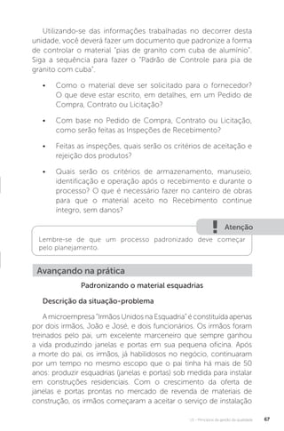 U1 - Princípios da gestão da qualidade 67
Atenção
Lembre-se de que um processo padronizado deve começar
pelo planejamento.
Utilizando-se das informações trabalhadas no decorrer desta
unidade, você deverá fazer um documento que padronize a forma
de controlar o material “pias de granito com cuba de alumínio”.
Siga a sequência para fazer o “Padrão de Controle para pia de
granito com cuba”.
• Como o material deve ser solicitado para o fornecedor?
O que deve estar escrito, em detalhes, em um Pedido de
Compra, Contrato ou Licitação?
• Com base no Pedido de Compra, Contrato ou Licitação,
como serão feitas as Inspeções de Recebimento?
• Feitas as inspeções, quais serão os critérios de aceitação e
rejeição dos produtos?
• Quais serão os critérios de armazenamento, manuseio,
identificação e operação após o recebimento e durante o
processo? O que é necessário fazer no canteiro de obras
para que o material aceito no Recebimento continue
íntegro, sem danos?
Padronizando o material esquadrias
Descrição da situação-problema
A microempresa “Irmãos Unidos na Esquadria” é constituída apenas
por dois irmãos, João e José, e dois funcionários. Os irmãos foram
treinados pelo pai, um excelente marceneiro que sempre ganhou
a vida produzindo janelas e portas em sua pequena oficina. Após
a morte do pai, os irmãos, já habilidosos no negócio, continuaram
por um tempo no mesmo escopo que o pai tinha há mais de 50
anos: produzir esquadrias (janelas e portas) sob medida para instalar
em construções residenciais. Com o crescimento da oferta de
janelas e portas prontas no mercado de revenda de materiais de
construção, os irmãos começaram a aceitar o serviço de instalação
Avançando na prática
 