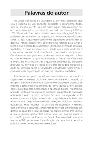 Palavras do autor
Há vários conceitos de Qualidade e, por mais complexa que
seja a escolha de um conceito completo e abrangente, todos
sabem – inegavelmente - que ela existe. Alguns fazem a opção por
um conceito objetivo, semelhante ao criado por Crosby (1990, p.
120): “Qualidade é a conformidade com as especificações”. Outros
preferem um conceito mais subjetivo, como o cravado por Edwards
(1968, p. 83): “A qualidade consiste na capacidade de satisfazer os
desejos”. Ambos descrevem, com diferente retórica para atingir o
leitor, o que o mercado, atualmente, utiliza como verdade absoluta:
“qualidade é o que o cliente quer”, sendo que cliente pode ser o
consumidor, usuário final, beneficiário, comprador, varejista etc.
Considerando essa grandeza, podemos perceber o quanto a área
do conhecimento na qual está inserida a Gestão da Qualidade
é ampla. Ela está relacionada a qualquer organização, processo,
produtos ou serviços de todos os setores da cadeia produtiva e
pode ser definida como as atividades coordenadas para dirigir e
controlar uma organização, no que diz respeito à qualidade.
Este livro é composto por 4 (quatro) unidades, que comporão o
objeto de estudo dessa disciplina, de modo a tratar do conteúdo da
disciplina de Gerenciamento e Controle da Qualidade, disposto de
maneira a apresentar, inicialmente, de forma teórica e, em seguida,
com estratégias para desenvolver a aplicação prática. Na primeira
unidade, serão apresentados os princípios da gestão da qualidade
aplicáveis a vários setores, inclusive Serviços. Na segunda, serão
apresentadas estratégias de melhoria da qualidade aplicáveis para
a identificação de problemas e suas correções, incluindo métodos
estatísticos, mais focados no controle da qualidade. A terceira
complementa a segunda, apresentando técnicas emergentes em
gestão da qualidade, mais focadas no planejamento. Por último,
a quarta unidade apresentará como tudo isso, quando aplicável
em um Programa ou Sistema de Gestão fundamentado em uma
Norma ABNT, pode levar à certificação da organização e até a
prêmios de reconhecimento internacional.
 