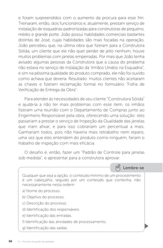 U1 - Princípios da gestão da qualidade
68
e foram surpreendidos com o aumento da procura para esse fim.
Treinaram, então, dois funcionários e, atualmente, prestam serviço de
instalação de esquadrias padronizadas para construtoras de pequeno,
médio e grande porte. João possui habilidades comerciais bastantes
distintas de José, cujas habilidades são mais focadas na operação.
João percebeu que, na última obra que fizeram para a Construtora
Sólida, um cliente que ele não quer perder de jeito nenhum, houve
muitos problemas com janelas emperradas. Por mais que João tenha
avisado algumas pessoas da Construtora que a causa do problema
não estava no serviço de instalação da ‘Irmãos Unidos na Esquadria”,
e sim na péssima qualidade do produto comprado, ele não foi ouvido
como achava que deveria. Resultado: muitos clientes não aceitaram
as chaves e fizeram reclamação formal no formulário “Folha de
Verificação de Entrega da Obra”.
Para atender às necessidades de seu cliente “Construtora Sólida”
e ajudá-la a não ter mais problemas com esse item, os irmãos
fizeram uma reunião com o Departamento de Compras junto ao
Engenheiro Responsável pela obra, oferecendo uma solução: eles
passariam a prestar o serviço de Inspeção da Qualidade das janelas
que iriam afixar, e para isso cobrariam um percentual a mais.
Ganhariam todos, pois não haveria mais retrabalho nem reparo,
uma vez que eles entendem do produto como ninguém, fariam o
trabalho de inspeção com mais eficácia.
O desafio é, então, fazer um “Padrão de Controle para janelas
sob medida”, e apresentar para a construtora aprovar.
Lembre-se
Qualquer que seja a opção, o conteúdo mínimo de um procedimento
é um cabeçalho, seguido por um conteúdo que contenha, não
necessariamente nesta ordem:
a) Nome do processo.
b) Objetivo do processo.
c) Descrição do processo.
d) Identificação dos responsáveis.
e) Identificação das entradas.
f) Identificação das atividades de processamento.
g) Identificação das saídas.
 