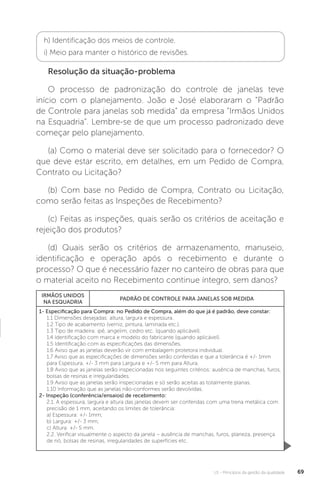 U1 - Princípios da gestão da qualidade 69
h) Identificação dos meios de controle.
i) Meio para manter o histórico de revisões.
Resolução da situação-problema
O processo de padronização do controle de janelas teve
início com o planejamento. João e José elaboraram o “Padrão
de Controle para janelas sob medida” da empresa “Irmãos Unidos
na Esquadria”. Lembre-se de que um processo padronizado deve
começar pelo planejamento.
(a) Como o material deve ser solicitado para o fornecedor? O
que deve estar escrito, em detalhes, em um Pedido de Compra,
Contrato ou Licitação?
(b) Com base no Pedido de Compra, Contrato ou Licitação,
como serão feitas as Inspeções de Recebimento?
(c) Feitas as inspeções, quais serão os critérios de aceitação e
rejeição dos produtos?
(d) Quais serão os critérios de armazenamento, manuseio,
identificação e operação após o recebimento e durante o
processo? O que é necessário fazer no canteiro de obras para que
o material aceito no Recebimento continue íntegro, sem danos?
IRMÃOS UNIDOS
NA ESQUADRIA
PADRÃO DE CONTROLE PARA JANELAS SOB MEDIDA
1- Especificação para Compra: no Pedido de Compra, além do que já é padrão, deve constar:
1.1 Dimensões desejadas: altura, largura e espessura.
1.2 Tipo de acabamento (verniz, pintura, laminada etc.).
1.3 Tipo de madeira: ipê, angelim, cedro etc. (quando aplicável).
1.4 Identificação com marca e modelo do fabricante (quando aplicável).
1.5 Identificação com as especificações das dimensões.
1.6 Aviso que as janelas deverão vir com embalagem protetora individual.
1.7 Aviso que as especificações de dimensões serão conferidas e que a tolerância é +/- 1mm
para Espessura, +/- 3 mm para Largura e +/- 5 mm para Altura.
1.8 Aviso que as janelas serão inspecionadas nos seguintes critérios: ausência de manchas, furos,
bolsas de resinas e irregularidades.
1.9 Aviso que as janelas serão inspecionadas e só serão aceitas as totalmente planas.
1.10 Informação que as janelas não-conformes serão devolvidas.
2- Inspeção (conferência/ensaios) de recebimento:
2.1. A espessura, largura e altura das janelas devem ser conferidas com uma trena metálica com
precisão de 1 mm, aceitando os limites de tolerância:
a) Espessura: +/- 1mm;
b) Largura: +/- 3 mm;
c) Altura: +/- 5 mm.
2.2. Verificar visualmente o aspecto da janela – ausência de manchas, furos, planeza, presença
de nó, bolsas de resinas, irregularidades de superfícies etc.
 