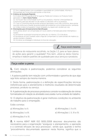 U1 - Princípios da gestão da qualidade
70
2.3. Se o material estiver com a qualidade e quantidade em conformidade, informar o
Almoxarifado da Construtora para aceitar a nota fiscal.
3- Critérios de Aceitação/Rejeição
3.1 O lote é ACEITO quando a NF for igual ao Pedido de Compra e os Produtos forem
aprovados no item 2 deste Padrão.
3.2. Se houver não-conformidade na NF ou nos produtos, informar o Almoxarifado da
Construtora, para que decidam se vão rejeitar ou devolver a NF e os produtos.
3.3. Caso a Construtora decida aceitar produtos apontados como não-conforme, deve assinar
que está ciente que a fixação da janela poderá dar problemas como emperramento, isentando
os ‘Irmãos Unidos na Esquadria” a fazer retrabalho ou reparo sem receber por isso.
4- Orientações para Armazenamento/Identificação:
4.1 As janelas devem ser armazenadas em local coberto e fechado para evitar intempéries e
roubos.
4.2 Armazenar na posição horizontal em pilhas de, no máximo, 1,5 m de altura.
4.3 Armazenar em piso nivelado sobre chapa de compensado ou sobre estrado de madeira ou
sarrafos também nivelados.
4.4. Só retirar as embalagens individuais na hora da colocação.
Faça você mesmo
Lembra-se do restaurante escolhido, na Seção 1.3, para se fazer planos
de ações para garantir a qualidade? Pois bem, utilize-se desta mesma
empresa e elabore padrões de qualidade para seus serviços e produtos.
Faça valer a pena
1. Com relação à padronização, podemos considerar as seguintes
afirmações:
I. A palavra padrão tem relação com uniformidade e garantia de que algo
seja feito sempre da mesma maneira.
II. Desta forma, padronização é a definição de especificações técnicas
(referências) para o atendimento e melhores resultados de determinado
processo, produto ou serviço.
III. A padronização de processos produtivos consiste na elaboração de rotinas
formalizadas em relação às atividades executadas numa unidade de trabalho.
IV. O objetivo da padronização é gerar melhores condições no ambiente
de trabalho para o empregado.
Estão corretas:
a) Afirmações I e II.
b) Afirmações I e III.
c) Afirmações II e III.
2. A norma ABNT NBR ISO 9001:2008 descreve: documentos são
necessários para a organização “assegurar o planejamento, a operação
e o controle eficazes de seus processos”, sendo que, quando o termo
"procedimento documentado aparecer nesta Norma, significa que o
d) Afirmações I, II e III.
e) Afirmações I, II, III e IV.
 