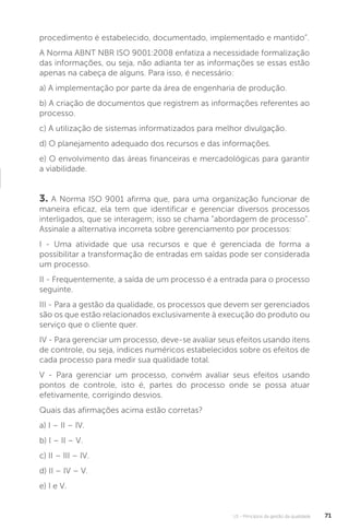 U1 - Princípios da gestão da qualidade 71
procedimento é estabelecido, documentado, implementado e mantido”.
A Norma ABNT NBR ISO 9001:2008 enfatiza a necessidade formalização
das informações, ou seja, não adianta ter as informações se essas estão
apenas na cabeça de alguns. Para isso, é necessário:
a) A implementação por parte da área de engenharia de produção.
b) A criação de documentos que registrem as informações referentes ao
processo.
c) A utilização de sistemas informatizados para melhor divulgação.
d) O planejamento adequado dos recursos e das informações.
e) O envolvimento das áreas financeiras e mercadológicas para garantir
a viabilidade.
3. A Norma ISO 9001 afirma que, para uma organização funcionar de
maneira eficaz, ela tem que identificar e gerenciar diversos processos
interligados, que se interagem; isso se chama “abordagem de processo”.
Assinale a alternativa incorreta sobre gerenciamento por processos:
I - Uma atividade que usa recursos e que é gerenciada de forma a
possibilitar a transformação de entradas em saídas pode ser considerada
um processo.
II - Frequentemente, a saída de um processo é a entrada para o processo
seguinte.
III - Para a gestão da qualidade, os processos que devem ser gerenciados
são os que estão relacionados exclusivamente à execução do produto ou
serviço que o cliente quer.
IV - Para gerenciar um processo, deve-se avaliar seus efeitos usando itens
de controle, ou seja, índices numéricos estabelecidos sobre os efeitos de
cada processo para medir sua qualidade total.
V - Para gerenciar um processo, convém avaliar seus efeitos usando
pontos de controle, isto é, partes do processo onde se possa atuar
efetivamente, corrigindo desvios.
Quais das afirmações acima estão corretas?
a) I – II – IV.
b) I – II – V.
c) II – III – IV.
d) II – IV – V.
e) I e V.
 