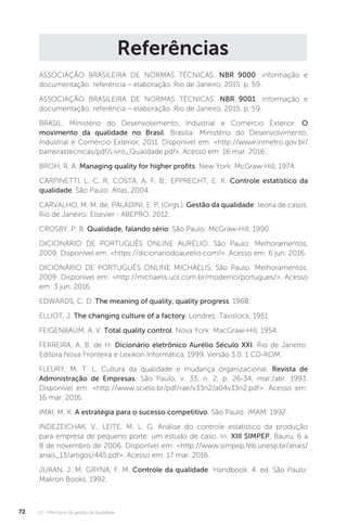 U1 - Princípios da gestão da qualidade
72
Referências
ASSOCIAÇÃO BRASILEIRA DE NORMAS TÉCNICAS. NBR 9000: informação e
documentação: referência – elaboração. Rio de Janeiro, 2015. p. 59.
ASSOCIAÇÃO BRASILEIRA DE NORMAS TÉCNICAS. NBR 9001: informação e
documentação: referência – elaboração. Rio de Janeiro, 2015. p. 59.
BRASIL. Ministério do Desenvolvimento, Industrial e Comércio Exterior. O
movimento da qualidade no Brasil. Brasilia: Ministério do Desenvolvimento,
Industrial e Comércio Exterior, 2011. Disponível em: <http://www.inmetro.gov.br/
barreirastecnicas/pdf/Livro_Qualidade.pdf>. Acesso em: 16 mar. 2016.
BROH, R. A. Managing quality for higher profits. New York: McGraw-Hill, 1974.
CARPINETTI, L. C. R; COSTA, A. F. B.; EPPRECHT, E. K. Controle estatístico da
qualidade. São Paulo: Atlas, 2004.
CARVALHO, M. M. de; PALADINI, E. P. (Orgs.). Gestão da qualidade: teoria de casos.
Rio de Janeiro: Elsevier - ABEPRO, 2012.
CROSBY, P. B. Qualidade, falando sério. São Paulo: McGraw-Hill, 1990.
DICIONÁRIO DE PORTUGUÊS ONLINE AURÉLIO. São Paulo: Melhoramentos,
2009. Disponível em: <https://dicionariodoaurelio.com/>. Acesso em: 6 jun. 2016.
DICIONÁRIO DE PORTUGUÊS ONLINE MICHAELIS. São Paulo: Melhoramentos,
2009. Disponível em: <http://michaelis.uol.com.br/moderno/portugues/>. Acesso
em: 3 jun. 2016.
EDWARDS, C. D. The meaning of quality, quality progress. 1968.
ELLIOT, J. The changing culture of a factory. Londres: Tavistock, 1951.
FEIGENBAUM, A. V. Total quality control. Nova York: MacGraw-Hill, 1954.
FERREIRA, A. B. de H. Dicionário eletrônico Aurélio Século XXI. Rio de Janeiro:
Editora Nova Fronteira e Lexikon Informática, 1999. Versão 3.0. 1 CD-ROM.
FLEURY, M. T. L. Cultura da qualidade e mudança organizacional. Revista de
Administração de Empresas, São Paulo, v. 33, n. 2, p. 26-34, mar./abr. 1993.
Disponível em: <http://www.scielo.br/pdf/rae/v33n2/a04v33n2.pdf>. Acesso em:
16 mar. 2016.
IMAI, M. K. A estratégia para o sucesso competitivo. São Paulo: IMAM, 1992.
INDEZEICHAK, V., LEITE, M. L. G. Análise do controle estatístico da produção
para empresa de pequeno porte: um estudo de caso. In: XIII SIMPEP, Bauru, 6 a
8 de novembro de 2006. Disponível em: <http://www.simpep.feb.unesp.br/anais/
anais_13/artigos/445.pdf>. Acesso em: 17 mar. 2016.
JURAN, J. M; GRYNA, F. M. Controle da qualidade: Handbook. 4. ed. São Paulo:
Makron Books, 1992.
 