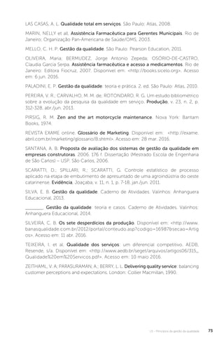 U1 - Princípios da gestão da qualidade 73
LAS CASAS, A. L. Qualidade total em serviços. São Paulo: Atlas, 2008.
MARIN, NELLY et all. Assistência Farmacêutica para Gerentes Municipais. Rio de
Janeiro; Organização Pan-Americana de Saúde/OMS, 2003.
MELLO, C. H. P. Gestão da qualidade. São Paulo: Pearson Education, 2011.
OLIVEIRA, Maria; BERMUDEZ, Jorge Antonio Zepeda; OSÓRIO-DE-CASTRO,
Claudia Garcia Serpa. Assistência farmacêutica e acesso a medicamentos. Rio de
Janeiro: Editora Fiocruz, 2007. Disponível em: <http://books.sicelo.org>. Acesso
em: 6 jun. 2016.
PALADINI, E. P. Gestão da qualidade: teoria e prática. 2. ed. São Paulo: Atlas, 2010.
PEREIRA, V. R.; CARVALHO, M. M. de; ROTONDARO, R. G. Um estudo bibliométrico
sobre a evolução da pesquisa da qualidade em serviço. Produção, v. 23, n. 2, p.
312-328, abr./jun. 2013.
PIRSIG, R. M. Zen and the art motorcycle maintenance. Nova York: Bantam
Books, 1974.
REVISTA EXAME online. Glossário de Marketing. Disponível em: <http://exame.
abril.com.br/marketing/glossario/B.shtml>. Acesso em: 28 mar. 2016.
SANTANA, A. B. Proposta de avaliação dos sistemas de gestão da qualidade em
empresas construtoras. 2006. 176 f. Dissertação (Mestrado Escola de Engenharia
de São Carlos) – USP. São Carlos, 2006.
SCARATTI, D.; SPILLARI, R.; SCARATTI, G. Controle estatístico de processo
aplicado na etapa de embutimento de apresuntado de uma agroindústria do oeste
catarinense. Evidência, Joaçaba, v. 11, n. 1, p. 7-18, jan./jun. 2011.
SILVA, E. B. Gestão da qualidade. Caderno de Atividades. Valinhos: Anhanguera
Educacional, 2013.
. Gestão da qualidade: teoria e casos. Caderno de Atividades. Valinhos:
Anhanguera Educacional, 2014.
SILVEIRA, C. B. Os sete desperdícios da produção. Disponível em: <http://www.
banasqualidade.com.br/2012/portal/conteudo.asp?codigo=16987&secao=Artig
os>. Acesso em: 11 abr. 2016.
TEIXEIRA, I. et al. Qualidade dos serviços: um diferencial competitivo. AEDB,
Resende, s/a. Disponível em: <http://www.aedb.br/seget/arquivos/artigos06/315_
Qualidade%20em%20Servicos.pdf>. Acesso em: 10 maio 2016.
ZEITHAML, V. A; PARASURAMAN, A.; BERRY, L. L. Delivering quality service: balancing
customer perceptions and expectations. London: Collier Macmillan, 1990.
 