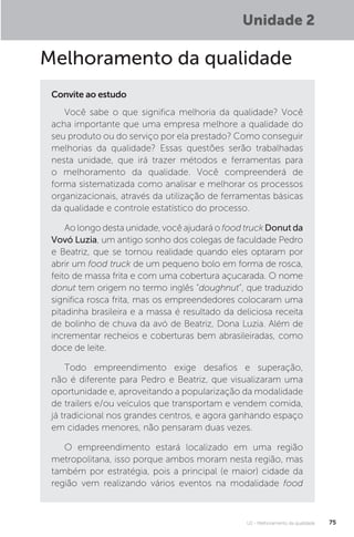 U2 - Melhoramento da qualidade 75
Melhoramento da qualidade
Você sabe o que significa melhoria da qualidade? Você
acha importante que uma empresa melhore a qualidade do
seu produto ou do serviço por ela prestado? Como conseguir
melhorias da qualidade? Essas questões serão trabalhadas
nesta unidade, que irá trazer métodos e ferramentas para
o melhoramento da qualidade. Você compreenderá de
forma sistematizada como analisar e melhorar os processos
organizacionais, através da utilização de ferramentas básicas
da qualidade e controle estatístico do processo.
Ao longo desta unidade, você ajudará o food truck Donut da
Vovó Luzia, um antigo sonho dos colegas de faculdade Pedro
e Beatriz, que se tornou realidade quando eles optaram por
abrir um food truck de um pequeno bolo em forma de rosca,
feito de massa frita e com uma cobertura açucarada. O nome
donut tem origem no termo inglês “doughnut”, que traduzido
significa rosca frita, mas os empreendedores colocaram uma
pitadinha brasileira e a massa é resultado da deliciosa receita
de bolinho de chuva da avó de Beatriz, Dona Luzia. Além de
incrementar recheios e coberturas bem abrasileiradas, como
doce de leite.
Todo empreendimento exige desafios e superação,
não é diferente para Pedro e Beatriz, que visualizaram uma
oportunidade e, aproveitando a popularização da modalidade
de trailers e/ou veículos que transportam e vendem comida,
já tradicional nos grandes centros, e agora ganhando espaço
em cidades menores, não pensaram duas vezes.
O empreendimento estará localizado em uma região
metropolitana, isso porque ambos moram nesta região, mas
também por estratégia, pois a principal (e maior) cidade da
região vem realizando vários eventos na modalidade food
Convite ao estudo
Unidade 2
 