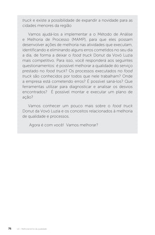 U2 - Melhoramento da qualidade
76
truck e existe a possibilidade de expandir a novidade para as
cidades menores da região
Vamos ajudá-los a implementar a o Método de Análise
e Melhoria de Processo (MAMP), para que eles possam
desenvolver ações de melhoria nas atividades que executam,
identificando e eliminando alguns erros cometidos no seu dia
a dia, de forma a deixar o food truck Donut da Vovó Luzia
mais competitivo. Para isso, você responderá aos seguintes
questionamentos: é possível melhorar a qualidade do serviço
prestado no food truck? Os processos executados no food
truck são conhecidos por todos que nele trabalham? Onde
a empresa está cometendo erros? É possível saná-los? Que
ferramentas utilizar para diagnosticar e analisar os desvios
encontrados? É possível montar e executar um plano de
ação?
Vamos conhecer um pouco mais sobre o food truck
Donut da Vovó Luzia e os conceitos relacionados à melhoria
de qualidade e processos.
Agora é com você! Vamos melhorar?
 