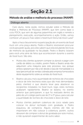 U2 - Melhoramento da qualidade 77
Seção 2.1
Método de análise e melhoria do processo (MAMP)
Caro aluno, nesta seção, iremos estudar sobre o Método de
Análise e Melhoria de Processo (MAMP), que tem como base o
ciclo PDCA, que vem de algumas palavrinhas em inglês e remete a
planejamento, execução, acompanhamento e ação. Então, vamos
conhecer um pouco mais sobre o food truck Donut da Vovó Luzia?
Após o fraco faturamento na participação de um evento de food
truck em uma praça aberta, Pedro e Beatriz resolveram procurar
você para pedir ajuda, pois eles sabem que está estudando técnicas
de melhoria da qualidade na faculdade. Pedro e Beatriz listaram
para você uma série de fatos que aconteceram durante o evento
de food truck. São eles:
• Muitos dos clientes quiseram comprar os dunuts e pagar com
cartão de débito ou crédito, porém Pedro e Beatriz ainda não
adquiriram uma máquina para este processo, isso porque
ambos optaram por não a ter devido à taxa de mensalidade e à
taxa (percentual) de vendas cobrada pela empresa fornecedora
deste equipamento sobre as vendas do food truck.
• Beatriz calculou mal a quantidade de recheios de chocolate
e doce de leite (recheios estes que são mais demandados
pelos clientes) e que deveria levar para abastecer os
recipientes instalados no food truck, logo, estes recheios
acabaram rapidamente. Beatriz se baseou no evento
anterior que participaram, e que foi realizado dentro do
pátio de um colégio particular de 1º e 2º graus, para calcular
a quantidade de recheio de chocolate e doce de leite.
• Muitos clientes pediram cobertura de coco ralado para
colocar no donut recheado com goiabada, e Pedro
esqueceu de comprá-la. Alguns clientes até não se
importaram em não colocar a cobertura, porém, outros
deixaram de comprar o donut de goiabada por este motivo,
e não quiseram experimentar de outro sabor.
Diálogo aberto
 