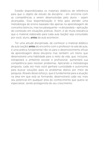 Estarão disponibilizados os materiais didáticos de referência
para que o objeto de estudo da disciplina - em sincronia com
as competências a serem desenvolvidas pelo aluno - sejam
alcançadas. Essa disponibilização é feita para atender uma
metodologia de ensino baseada não apenas na aprendizagem de
conceitos teóricos, mas na subsequente – e até paralela – aplicação
do conteúdo em situações práticas. Assim, é de muita relevância
que o material elaborado para cada aula (seção) seja consultado
por você, aluno, antes da aula acontecer.
Ter uma atitude disciplinada, de conhecer o material didático
da aula (seção) antes do encontro com o professor na sala de aula,
é uma prática fundamental não só para o desenvolvimento eficaz
da aprendizagem desta disciplina mas também um treino que
desenvolverá uma habilidade para o resto da vida, que, inclusive,
extrapolará o ambiente escolar e profissional: aumentará sua
competência para resolver problemas. Aplicando a metodologia
proposta, cada vez mais você ganhará curiosidade e autonomia
para buscar soluções para os problemas diários por meio da
pesquisa. Através desse esforço, que é fundamental para a atuação
na área em que está se formando, desenvolverá cada vez mais
seu potencial em qualquer área do conhecimento que queira se
especializar, sendo protagonista do seu crescimento.
 