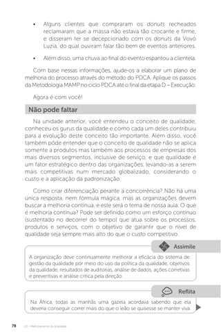U2 - Melhoramento da qualidade
78
• Alguns clientes que compraram os donuts recheados
reclamaram que a massa não estava tão crocante e firme,
e disseram ter se decepcionado com os donuts da Vovó
Luzia, do qual ouviram falar tão bem de eventos anteriores.
• Além disso, uma chuva ao final do evento espantou a clientela.
Com base nessas informações, ajude-os a elaborar um plano de
melhoria do processo através do método do PDCA. Aplique os passos
daMetodologiaMAMPnocicloPDCAatéofinaldaetapaD–Execução.
Agora é com você!
Na unidade anterior, você entendeu o conceito de qualidade,
conheceu os gurus da qualidade e como cada um deles contribuiu
para a evolução deste conceito tão importante. Além disso, você
também pôde entender que o conceito de qualidade não se aplica
somente a produtos mas também aos processos de empresas dos
mais diversos segmentos, inclusive de serviço, e que qualidade é
um fator estratégico dentro das organizações, levando-as a serem
mais competitivas num mercado globalizado, considerando o
custo e a aplicação da padronização.
Como criar diferenciação perante a concorrência? Não há uma
única resposta, nem fórmula mágica, mas as organizações devem
buscar a melhoria contínua, e este será o tema de nossa aula. O que
é melhoria contínua? Pode ser definido como um esforço contínuo
(sustentado no decorrer do tempo) que atua sobre os processos,
produtos e serviços, com o objetivo de garantir que o nível de
qualidade seja sempre mais alto do que o custo competitivo.
Não pode faltar
Assimile
A organização deve continuamente melhorar a eficácia do sistema de
gestão da qualidade por meio do uso da política da qualidade, objetivos
da qualidade, resultados de auditorias, análise de dados, ações corretivas
e preventivas e análise crítica pela direção.
Reflita
Na África, todas as manhãs uma gazela acordava sabendo que ela
deveria conseguir correr mais do que o leão se quisesse se manter viva.
 