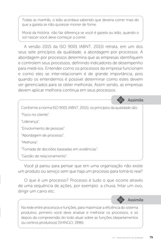 U2 - Melhoramento da qualidade 79
A versão 2015 da ISO 9001 (ABNT, 2015) retrata, em um dos
seus sete princípios da qualidade, a abordagem por processos. A
abordagem por processos determina que as empresas identifiquem
e controlem seus processos, definindo indicadores de desempenho
para medi-los. Entender como os processos da empresa funcionam
e como eles se inter-relacionam é de grande importância, pois
quando os entendemos é possível determinar como estes devem
ser gerenciados para se obter melhorias. Assim sendo, as empresas
devem aplicar melhoria contínua em seus processos.
Você já parou para pensar que em uma organização não existe
um produto ou serviço sem que haja um processo para torná-lo real?
O que é um processo? Processo é tudo o que ocorre através
de uma sequência de ações, por exemplo: a chuva, fritar um ovo,
dirigir um carro etc.
Assimile
Assimile
Conforme a norma ISO 9001 (ABNT, 2015), os princípios da qualidade são:
“Foco no cliente”.
“Liderança”.
“Envolvimento de pessoas”.
“Abordagem de processo”.
“Melhoria”.
“Tomada de decisões baseadas em evidências”.
“Gestão de relacionamento”.
Na rede entre processos e funções, para maximizar a eficiência do sistema
produtivo, primeiro você deve analisar e melhorar os processos, e só
depois da compreensão do todo atuar sobre as funções (departamentos
ou centros produtivos) (SHINGO, 1996).
Todas as manhãs, o leão acordava sabendo que deveria correr mais do
que a gazela se não quisesse morrer de fome.
Moral da história: não faz diferença se você é gazela ou leão, quando o
sol nascer você deve começar a correr.
 