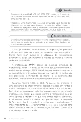 U2 - Melhoramento da qualidade
82
Assimile
Conforme Norma ABNT NBR ISO 9000:2005, processo é “conjunto
de atividades inter-relacionadas que transforma insumos (entradas)
em produtos (saídas)”.
Processo é uma determinada sequência estruturada e pré-definida de
atividades que transforma os insumos captados em saídas, e oferece
ao ambiente, agregando valor, a partir do momento em que manipula
adequadamente esses insumos (BALESTERO-ALVAREZ, 2012, p. 9).
Faça você mesmo
Descreva um processo realizado por você na empresa em que trabalha,
demonstrando quais são as entradas e as saídas. Liste também as
atividades deste processo.
Como já dissemos anteriormente, as organizações precisam
melhorar seus processos para se tornarem mais competitivas.
Como fazer isto? Sugere-se a utilização de metodologias
sistemáticas, e aqui trabalharemos o Método de Análise e Melhoria
de Processos (MAMP).
A metodologia MAMP segue os mesmos princípios da
metodologia MASP – Método de Análise e Solução de Problemas.
Ambas as metodologias, MASP/MAMP, baseiam-se em um conjunto
de ações (etapas ordenadas e lógicas) que ajudarão na melhoraria
dos processos, identificando os desvios e as oportunidades
existentes, analisando-os e elaborando planos de ação.
Segundo Falconi (1992, p. 208), “a análise do processo é
uma sequência de procedimentos lógicos, baseada em fontes e
dados, que objetiva localizar a causa fundamental dos problemas”.
Encontrandoosproblemaseeliminando-os,estaremosexecutando
melhorias em nossos processos, porém a metodologia não se
limita apenas a identificar o que está errado (ações corretivas),
é necessário também trabalhar as oportunidades de melhoria
(ações preventivas). Importante ressaltar que a metodologia é
mais importante que as ferramentas, e essas são recursos para
serem utilizados dentro da metodologia. Vejamos como essa
metodologia está estruturada:
 