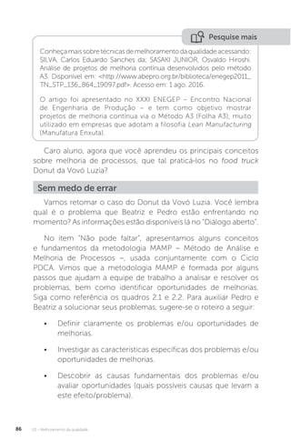U2 - Melhoramento da qualidade
86
Pesquise mais
Conheçamaissobretécnicasdemelhoramentodaqualidadeacessando:
SILVA, Carlos Eduardo Sanches da; SASAKI JUNIOR, Osvaldo Hiroshi.
Análise de projetos de melhoria contínua desenvolvidos pelo método
A3. Disponível em: <http://www.abepro.org.br/biblioteca/enegep2011_
TN_STP_136_864_19097.pdf>. Acesso em: 1 ago. 2016.
O artigo foi apresentado no XXXI ENEGEP – Encontro Nacional
de Engenharia de Produção – e tem como objetivo mostrar
projetos de melhoria contínua via o Método A3 (Folha A3), muito
utilizado em empresas que adotam a filosofia Lean Manufacturing
(Manufatura Enxuta).
Caro aluno, agora que você aprendeu os principais conceitos
sobre melhoria de processos, que tal praticá-los no food truck
Donut da Vovó Luzia?
Vamos retomar o caso do Donut da Vovó Luzia. Você lembra
qual é o problema que Beatriz e Pedro estão enfrentando no
momento? As informações estão disponíveis lá no “Diálogo aberto”.
No item “Não pode faltar”, apresentamos alguns conceitos
e fundamentos da metodologia MAMP – Método de Análise e
Melhoria de Processos –, usada conjuntamente com o Ciclo
PDCA. Vimos que a metodologia MAMP é formada por alguns
passos que ajudam a equipe de trabalho a analisar e resolver os
problemas, bem como identificar oportunidades de melhorias.
Siga como referência os quadros 2.1 e 2.2. Para auxiliar Pedro e
Beatriz a solucionar seus problemas, sugere-se o roteiro a seguir:
• Definir claramente os problemas e/ou oportunidades de
melhorias.
• Investigar as características específicas dos problemas e/ou
oportunidades de melhorias.
• Descobrir as causas fundamentais dos problemas e/ou
avaliar oportunidades (quais possíveis causas que levam a
este efeito/problema).
Sem medo de errar
 