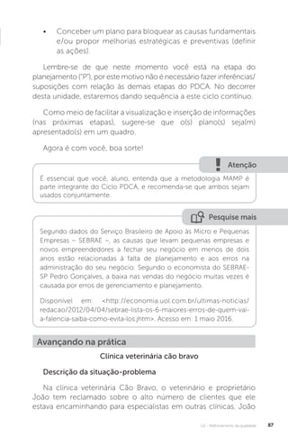 U2 - Melhoramento da qualidade 87
Clínica veterinária cão bravo
Descrição da situação-problema
Na clínica veterinária Cão Bravo, o veterinário e proprietário
João tem reclamado sobre o alto número de clientes que ele
estava encaminhando para especialistas em outras clínicas. João
• Conceber um plano para bloquear as causas fundamentais
e/ou propor melhorias estratégicas e preventivas (definir
as ações).
Lembre-se de que neste momento você está na etapa do
planejamento (“P”), por este motivo não é necessário fazer inferências/
suposições com relação às demais etapas do PDCA. No decorrer
desta unidade, estaremos dando sequência a este ciclo contínuo.
Como meio de facilitar a visualização e inserção de informações
(nas próximas etapas), sugere-se que o(s) plano(s) seja(m)
apresentado(s) em um quadro.
Agora é com você, boa sorte!
Pesquise mais
Atenção
Segundo dados do Serviço Brasileiro de Apoio às Micro e Pequenas
Empresas – SEBRAE –, as causas que levam pequenas empresas e
novos empreendedores a fechar seu negócio em menos de dois
anos estão relacionadas à falta de planejamento e aos erros na
administração do seu negócio. Segundo o economista do SEBRAE-
SP Pedro Gonçalves, a baixa nas vendas do negócio muitas vezes é
causada por erros de gerenciamento e planejamento.
Disponível em: <http://economia.uol.com.br/ultimas-noticias/
redacao/2012/04/04/sebrae-lista-os-6-maiores-erros-de-quem-vai-
a-falencia-saiba-como-evita-los.jhtm>. Acesso em: 1 maio 2016.
É essencial que você, aluno, entenda que a metodologia MAMP é
parte integrante do Ciclo PDCA, e recomenda-se que ambos sejam
usados conjuntamente.
Avançando na prática
 
