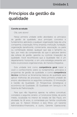 U1 - Princípios da gestão da qualidade 7
Unidade 1
Princípios da gestão da
qualidade
Olá, caro aluno!
Nessa primeira unidade serão abordados os princípios
da gestão da qualidade, seus principais conceitos e
fundamentos aplicáveis a qualquer organização (seja ela uma
companhia, corporação, firma, empresa, instituição, fundação,
organização beneficente, comerciante, associação, ou parte
ou combinação destas), qualquer que seja o tamanho ou
tipo, por meio da compreensão do que é aplicável dentro
das esferas de gestão, garantia ou controle (inspeção) da
qualidade. Você reconhecerá que a Qualidade não é um
departamento horizontal, e sim uma estratégia presente em
todos os processos organizacionais, de maneira integrativa.
Esta unidade terá como competência geral trazer a
você o conhecimento sobre os fundamentos, princípios e
programas de gestão da qualidade, e como competência
técnica conhecer as ferramentas básicas de qualidade para
aplicar melhorias de processos. Nesta primeira unidade de
ensino, abordaremos os seguintes conteúdos: (1) Introdução
à Gestão da Qualidade; (2) Perspectivas estratégicas e
econômica da Qualidade; (3) Qualidade em Serviços e (4)
Sistema de Padronização.
Para que não fiquemos apenas na esfera conceitual,
considere o seguinte cenário: a Construtora Sólida, de porte
médio, localizada no interior do estado de São Paulo, em
atividade há 16 anos, é comandada por família constituída
pelo pai, Sr. Nelson (Diretor), e dois filhos: um Gerente
Administrativo-Financeiro, e outro, Gerente Operacional.
Convite ao estudo
 