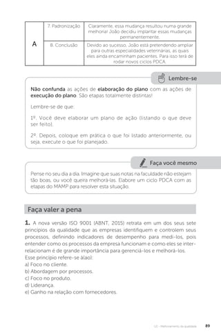 U2 - Melhoramento da qualidade 89
A
7. Padronização Claramente, essa mudança resultou numa grande
melhoria! João decidiu implantar essas mudanças
permanentemente.
8. Conclusão Devido ao sucesso, João está pretendendo ampliar
para outras especialidades veterinárias, as quais
eles ainda encaminham pacientes. Para isso terá de
rodar novos ciclos PDCA.
Lembre-se
Não confunda as ações de elaboração do plano com as ações de
execução do plano. São etapas totalmente distintas!
Lembre-se de que:
1º. Você deve elaborar um plano de ação (listando o que deve
ser feito).
2º. Depois, coloque em prática o que foi listado anteriormente, ou
seja, execute o que foi planejado.
Faça valer a pena
1. A nova versão ISO 9001 (ABNT, 2015) retrata em um dos seus sete
princípios da qualidade que as empresas identifiquem e controlem seus
processos, definindo indicadores de desempenho para medi-los, pois
entender como os processos da empresa funcionam e como eles se inter-
relacionam é de grande importância para gerenciá-los e melhorá-los.
Esse princípio refere-se à(ao):
a) Foco no cliente.
b) Abordagem por processos.
c) Foco no produto.
d) Liderança.
e) Ganho na relação com fornecedores.
Faça você mesmo
Pense no seu dia a dia. Imagine que suas notas na faculdade não estejam
tão boas, ou você queira melhorá-las. Elabore um ciclo PDCA com as
etapas do MAMP para resolver esta situação.
 