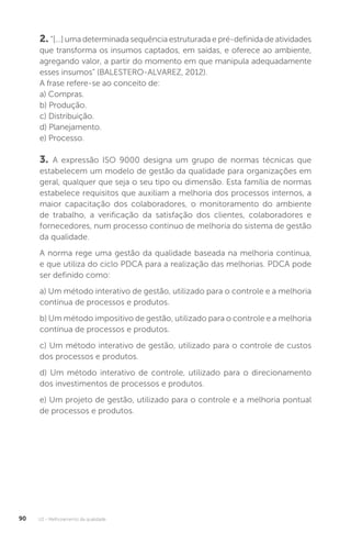 U2 - Melhoramento da qualidade
90
2. “[...] uma determinada sequência estruturada e pré-definida de atividades
que transforma os insumos captados, em saídas, e oferece ao ambiente,
agregando valor, a partir do momento em que manipula adequadamente
esses insumos” (BALESTERO-ALVAREZ, 2012).
A frase refere-se ao conceito de:
a) Compras.
b) Produção.
c) Distribuição.
d) Planejamento.
e) Processo.
3. A expressão ISO 9000 designa um grupo de normas técnicas que
estabelecem um modelo de gestão da qualidade para organizações em
geral, qualquer que seja o seu tipo ou dimensão. Esta família de normas
estabelece requisitos que auxiliam a melhoria dos processos internos, a
maior capacitação dos colaboradores, o monitoramento do ambiente
de trabalho, a verificação da satisfação dos clientes, colaboradores e
fornecedores, num processo contínuo de melhoria do sistema de gestão
da qualidade.
A norma rege uma gestão da qualidade baseada na melhoria contínua,
e que utiliza do ciclo PDCA para a realização das melhorias. PDCA pode
ser definido como:
a) Um método interativo de gestão, utilizado para o controle e a melhoria
contínua de processos e produtos.
b) Um método impositivo de gestão, utilizado para o controle e a melhoria
contínua de processos e produtos.
c) Um método interativo de gestão, utilizado para o controle de custos
dos processos e produtos.
d) Um método interativo de controle, utilizado para o direcionamento
dos investimentos de processos e produtos.
e) Um projeto de gestão, utilizado para o controle e a melhoria pontual
de processos e produtos.
 