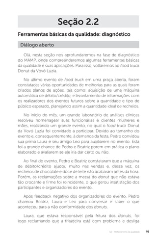 U2 - Melhoramento da qualidade 91
Seção 2.2
Ferramentas básicas da qualidade: diagnóstico
Olá, nesta seção nos aprofundaremos na fase de diagnóstico
do MAMP, onde compreenderemos algumas ferramentas básicas
da qualidade e suas aplicações. Para isso, voltaremos ao food truck
Donut da Vovó Luzia.
No último evento de food truck em uma praça aberta, foram
constatadas várias oportunidades de melhorias para as quais foram
criados planos de ações, tais como: aquisição de uma máquina
automática de débito/crédito, e levantamento de informações com
os realizadores dos eventos futuros sobre a quantidade e tipo de
público esperado, planejando assim a quantidade ideal de recheios.
No início do mês, um grande laboratório de análises clinicas
resolveu homenagear suas funcionárias e clientes mulheres e
mães, realizando um grande evento, no qual o food truck Donut
da Vovó Luzia foi convidado a participar. Devido ao tamanho do
evento e, consequentemente, à demanda da festa, Pedro convidou
sua prima Laura e seu amigo Leo para auxiliarem no evento. Esta
foi a grande chance de Pedro e Beatriz porem em prática o plano
elaborado e avaliarem se ele iria dar certo ou não.
Ao final do evento, Pedro e Beatriz constataram que a máquina
de débito/crédito ajudou muito nas vendas e, dessa vez, os
recheios de chocolate e doce de leite não acabaram antes da hora.
Porém, as reclamações sobre a massa do donut que não estava
tão crocante e firme foi reincidente, o que gerou insatisfação dos
participantes e organizadores do evento.
Após feedback negativo dos organizadores do evento, Pedro
chamou Beatriz, Laura e Leo para conversar e saber o que
aconteceu para a não conformidade dos donuts.
Laura, que estava responsável pela fritura dos donuts, foi
logo reclamando que a fritadeira está com problema e desliga
Diálogo aberto
 