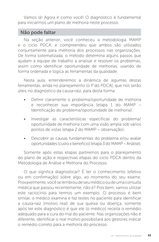 U2 - Melhoramento da qualidade 93
Vamos lá! Agora é como você! O diagnóstico é fundamental
para iniciarmos um plano de melhoria neste processo.
Na seção anterior, você conheceu a metodologia MAMP
e o ciclo PDCA, e compreendeu que ambos são utilizados
conjuntamente para melhoria dos processos nas organizações.
De forma sistematizada, o método determina alguns passos que
ajudam a equipe de trabalho a analisar e resolver os problemas,
assim como identificar oportunidade de melhorias, usando de
forma ordenada e lógica as ferramentas da qualidade.
Nesta aula, entenderemos a dinâmica de algumas destas
ferramentas, ainda no planejamento (o P do PDCA), que nos serão
úteis no diagnóstico da causa-raiz, para desta forma:
• Definir claramente o problema/oportunidade de melhoria
e reconhecer sua importância (etapa 1 do MAMP –
Identificação do problema/oportunidade de melhoria).
• Investigar as características específicas do problema/
oportunidade de melhoria com uma visão ampla sob vários
pontos de vistas (etapa 2 do MAMP – observação).
• Descobrir as causas fundamentais do problema e/ou avaliar
oportunidades (custo x benefício) (etapa 3 do MAMP – Análise).
Somente após estas etapas partiremos para o planejamento
do plano de ação e respectivas etapas do ciclo PDCA dentro da
Metodologia de Análise e Melhoria do Processo.
O que significa diagnosticar? É ter o conhecimento (efetivo
ou em confirmação) sobre algo, ao momento do seu exame.
Provavelmente,vocêselembroudeseumédicooudeumaconsulta
médica que passou recentemente, não é? Pois bem, vamos utilizar
este raciocínio para termos um exemplo. O processo é bem
similar, o médico examina e faz testes no paciente para identificar
a causa-raiz (motivo real) de sua queixa ou doença, somente
após ter este diagnóstico é que ele (o médico) receita o remédio
adequado para a cura do mal do paciente. Nas organizações não é
diferente, identificar o real motivo possibilitará aos gestores indicar
o remédio correto para a melhoria do processo.
Não pode faltar
 
