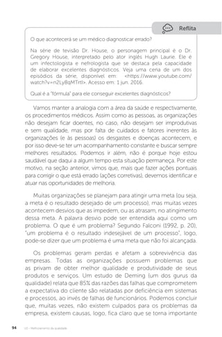 U2 - Melhoramento da qualidade
94
Reflita
O que acontecerá se um médico diagnosticar errado?
Na série de tevisão Dr. House, o personagem principal é o Dr.
Gregory House, interpretado pelo ator inglês Hugh Laurie. Ele é
um infectologista e nefrologista que se destaca pela capacidade
de elaborar excelentes diagnósticos. Veja uma cena de um dos
episódios da série, disponível em: <https://www.youtube.com/
watch?v=n2Ly8qMTrtI>. Acesso em: 1 jun. 2016.
Qual é a “fórmula” para ele conseguir excelentes diagnósticos?
Vamos manter a analogia com a área da saúde e respectivamente,
os procedimentos médicos. Assim como as pessoas, as organizações
não desejam ficar doentes, no caso, não desejam ser improdutivas
e sem qualidade, mas por falta de cuidados e fatores inerentes às
organizações (e às pessoas) os desgastes e doenças acontecem, e
por isso deve-se ter um acompanhamento constante e buscar sempre
melhores resultados. Podemos ir além, não é porque hoje estou
saudável que daqui a algum tempo esta situação permaneça. Por este
motivo, na seção anterior, vimos que, mais que fazer ações pontuais
para corrigir o que está errado (ações corretivas), devemos identificar e
atuar nas oportunidades de melhoria.
Muitas organizações se planejam para atingir uma meta (ou seja,
a meta é o resultado desejado de um processo), mas muitas vezes
acontecem desvios que as impedem, ou as atrasam, no atingimento
dessa meta. A palavra desvio pode ser entendida aqui como um
problema. O que é um problema? Segundo Falconi (1992, p. 20),
“um problema é o resultado indesejável de um processo”, logo,
pode-se dizer que um problema é uma meta que não foi alcançada.
Os problemas geram perdas e afetam a sobrevivência das
empresas. Todas as organizações possuem problemas que
as privam de obter melhor qualidade e produtividade de seus
produtos e serviços. Um estudo de Deming (um dos gurus da
qualidade) relata que 85% das razões das falhas que comprometem
a expectativa do cliente são relatadas por deficiência em sistemas
e processos, ao invés de falhas de funcionários. Podemos concluir
que, muitas vezes, não existem culpados para os problemas da
empresa, existem causas, logo, fica claro que se torna importante
 