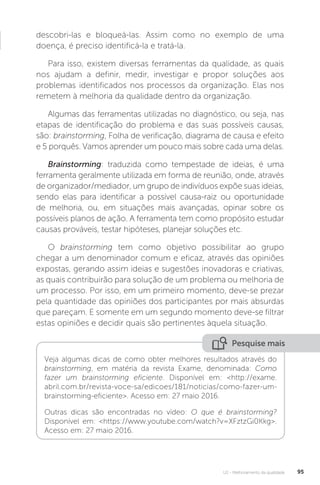 U2 - Melhoramento da qualidade 95
descobri-las e bloqueá-las. Assim como no exemplo de uma
doença, é preciso identificá-la e tratá-la.
Para isso, existem diversas ferramentas da qualidade, as quais
nos ajudam a definir, medir, investigar e propor soluções aos
problemas identificados nos processos da organização. Elas nos
remetem à melhoria da qualidade dentro da organização.
Algumas das ferramentas utilizadas no diagnóstico, ou seja, nas
etapas de identificação do problema e das suas possíveis causas,
são: brainstorming, Folha de verificação, diagrama de causa e efeito
e 5 porquês. Vamos aprender um pouco mais sobre cada uma delas.
Brainstorming: traduzida como tempestade de ideias, é uma
ferramenta geralmente utilizada em forma de reunião, onde, através
de organizador/mediador, um grupo de indivíduos expõe suas ideias,
sendo elas para identificar a possível causa-raiz ou oportunidade
de melhoria, ou, em situações mais avançadas, opinar sobre os
possíveis planos de ação. A ferramenta tem como propósito estudar
causas prováveis, testar hipóteses, planejar soluções etc.
O brainstorming tem como objetivo possibilitar ao grupo
chegar a um denominador comum e eficaz, através das opiniões
expostas, gerando assim ideias e sugestões inovadoras e criativas,
as quais contribuirão para solução de um problema ou melhoria de
um processo. Por isso, em um primeiro momento, deve-se prezar
pela quantidade das opiniões dos participantes por mais absurdas
que pareçam. E somente em um segundo momento deve-se filtrar
estas opiniões e decidir quais são pertinentes àquela situação.
Pesquise mais
Veja algumas dicas de como obter melhores resultados através do
brainstorming, em matéria da revista Exame, denominada: Como
fazer um brainstorming eficiente. Disponível em: <http://exame.
abril.com.br/revista-voce-sa/edicoes/181/noticias/como-fazer-um-
brainstorming-eficiente>. Acesso em: 27 maio 2016.
Outras dicas são encontradas no vídeo: O que é brainstorming?
Disponível em: <https://www.youtube.com/watch?v=XFztzGi0Kkg>.
Acesso em: 27 maio 2016.
 