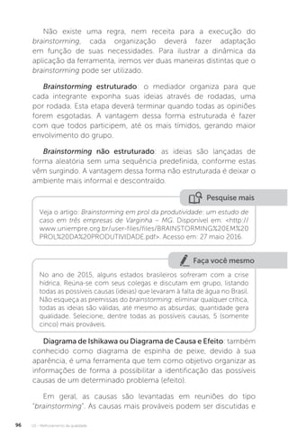 U2 - Melhoramento da qualidade
96
Não existe uma regra, nem receita para a execução do
brainstorming, cada organização deverá fazer adaptação
em função de suas necessidades. Para ilustrar a dinâmica da
aplicação da ferramenta, iremos ver duas maneiras distintas que o
brainstorming pode ser utilizado.
Brainstorming estruturado: o mediador organiza para que
cada integrante exponha suas ideias através de rodadas, uma
por rodada. Esta etapa deverá terminar quando todas as opiniões
forem esgotadas. A vantagem dessa forma estruturada é fazer
com que todos participem, até os mais tímidos, gerando maior
envolvimento do grupo.
Brainstorming não estruturado: as ideias são lançadas de
forma aleatória sem uma sequência predefinida, conforme estas
vêm surgindo. A vantagem dessa forma não estruturada é deixar o
ambiente mais informal e descontraído.
Diagrama de Ishikawa ou Diagrama de Causa e Efeito: também
conhecido como diagrama de espinha de peixe, devido à sua
aparência, é uma ferramenta que tem como objetivo organizar as
informações de forma a possibilitar a identificação das possíveis
causas de um determinado problema (efeito).
Em geral, as causas são levantadas em reuniões do tipo
“brainstorming”. As causas mais prováveis podem ser discutidas e
Pesquise mais
Veja o artigo: Brainstorming em prol da produtividade: um estudo de
caso em três empresas de Varginha – MG. Disponível em: <http://
www.uniempre.org.br/user-files/files/BRAINSTORMING%20EM%20
PROL%20DA%20PRODUTIVIDADE.pdf>. Acesso em: 27 maio 2016.
Faça você mesmo
No ano de 2015, alguns estados brasileiros sofreram com a crise
hídrica. Reúna-se com seus colegas e discutam em grupo, listando
todas as possíveis causas (ideias) que levaram à falta de água no Brasil.
Não esqueça as premissas do brainstorming: eliminar qualquer crítica,
todas as ideias são válidas, até mesmo as absurdas; quantidade gera
qualidade. Selecione, dentre todas as possíveis causas, 5 (somente
cinco) mais prováveis.
 