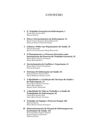 1 O Trabalho Gerencial em Enfermagem, 1
Vanda Elisa Andres Felli
Marina Peduzzi
2 Ética e Gerenciamento em Enfermagem, 13
Maria Cristina Komatsu Braga Massarollo
Maria de Fátima Prado Fernandes
3 Cultura e Poder nas Organizações de Saúde, 23
Paulina Kurcgant
Maria Cristina Komatsu Braga Massarollo
4 O Planejamento e o Processo Decisório como
Instrumentos do Processo de Trabalho Gerencial, 35
Maria Helena Trench Ciampone
Marta Maria Melleiro
5 Gerenciamento de Conflitos e Negociação, 51
Maria Helena Trench Ciampone
Paulina Kurcgant
6 Sistemas de Informação em Saúde, 63
Heloisa Helena Ciqueto Peres
Maria Madalena Januário Leite
7 A Qualidade e a Avaliação dos Serviços de Saúde e
de Enfermagem, 71
Daisy Maria Rizatto Tronchin
Marta Maria Melleiro
Regina Toshie Takahashi
8 A Qualidade de Vida no Trabalho e a Saúde do
Trabalhador de Enfermagem, 85
Vanda Elisa Andres Felli
Daisy Maria Rizatto Tronchin
9 Trabalho em Equipe e Processo Grupal, 105
Marina Peduzzi
Maria Helena Trench Ciampone
10 Dimensionamento de Pessoal de Enfermagem em
Instituições de Saúde, 121
Fernanda Maria Togeiro Fugulin
Raquel Rapone Gaidzinski
Valéria Castilho
CONTEÚDO
 