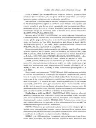 A Qualidade deVida noTrabalho e a Saúde doTrabalhador de Enfermagem 87
Assim, o conceito QV é apreendido como subjetivo, dinâmico, que se modifica
com nosso processo de viver, uma vez que a satisfação com a vida e a sensação de
bem-estar podem, muitas vezes, ser sentimentos transitórios.
Por essa ótica, a captação da QV é realizada tanto genérica como especificamen-
te. Na dimensão genérica, captam-se o perfil de saúde-doença e seus aspectos, bem
como o impacto de uma doença sobre a população geral ou grupos específicos –
como os portadores de doenças crônicas. A captação específica busca detectar par-
ticularidades da QV nos indivíduos, como as funções física, sexual, entre outras
(DANTAS; SAWADA; MALERBO, 2003).
Segundo MINAYO, HARTZ e BUSS (2000), um amplo repertório de indicadores
e instrumentos tem sido utilizado, mundialmente, no sentido de quantificar e apre-
ender a QV dos grupos, destacando: o Índice de Desenvolvimento Humano (IDH),
Índice de Condições de Vida (ICV), Qualidade de Vida Ligada à Saúde (QVLS),
Health Related Quality of Life (HRQL), World Health Organization Quality of Life
(WHOQOL), Quality-adjusted Life-Years (QALY) e outros.
Do mesmo modo, diferentes instrumentos são utilizados para identificar a satis-
fação no trabalho e a QVT, como o Índice de Satisfação no Trabalho (LINO, 1999,
2004; MATSUDA, 2002; SCHMIDT, 2004), o Questionário de Medida da Satisfação
no Trabalho (DEL CURA, 1994; FERREIRA, POSSARI e MODERNO, 2006) e o Ins-
trumento de Medida de Qualidade de Vida no Trabalho (CARANDINA, 2003).
A OMS, portanto, em busca de um instrumento que mensurasse a QV em uma
perspectiva internacional, desenvolveu um projeto em vários continentes, origi-
nando dois instrumentos gerais disponíveis em 20 idiomas: o WHOQOL-100 e o
WHOQOL-BREF
. No Brasil, o WHOQOL-BREF foi validado e aplicado por FLECK
et al. (2000).
Empregando esse instrumento, TRONCHIN et al. (2002) analisaram a qualidade
de vida dos trabalhadores de enfermagem das seções de UTI Pediátrica e Ambula-
tório do Hospital Universitário da Universidade de São Paulo. Concluíram que, em
uma escala de 1 a 5, esses trabalhadores consideraram que os domínios que mais
contribuíram para a QV foram os relativos à dimensão psicológica (3,6) e às relações
sociais (3,8). Atribuíram, ainda, para os domínios físico e meio ambiente, índices
de 3,2 e de 3,4, respectivamente. Para a categoria enfermeiro, o menor escore 3,4
relacionou-se ao domínio físico, enquanto, para os auxiliares e técnicos de enferma-
gem, o mesmo escore foi encontrado no domínio de meio ambiente.
Na abordagem histórica, SILVA e MASSAROLLO (1998) citam que a busca é
pela historicidade dos fatos, objetivando transformar a realidade, tendo como cate-
goria básica de análise da sociedade o modo de produção e, como categoria media-
dora das relações sociais, o trabalho (MINAYO, 1993). Portanto, nessa perspectiva, a
preocupação encontra-se em apreender os determinantes que influenciam a QV e a
reflexão acerca dos processos que a determinam.
DEMO (1996) salienta que a dimensão cultural também deve integrar a QV, en-
tendida como a demonstração histórica concreta da competência humana, tanto
como memória e patrimônio quanto como potencialidade futura, ambas destinadas
à construção da identidade, condição essencial de cidadania.
BREILH et al. (1990), estudiosos vinculados à corrente latino-americana de me-
dicina social, concebem a QV como resultado histórico e social, apontando seus
 