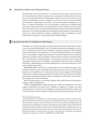 88 A Qualidade deVida noTrabalho e a Saúde doTrabalhador de Enfermagem
determinantes. Para esses autores,1 os membros de cada classe social inserem-se
na esfera produtiva de forma especial, com seus padrões característicos de consu-
mo, suas formas específicas de organização e cultura, que se desenvolvem em um
sistema contraditório, em que se opõem, por um lado, os bens ou forças benéficas
que protegem e aperfeiçoam sua saúde e o avanço dos processos biológicos, e, por
outro, os aspectos destrutivos que os constringem e deterioram. Complementam
que tanto os aspectos benéficos de que desfrutam como os destrutivos de que pade-
cem constituem o que se tem denominado de perfil saúde-enfermidade. Destacam,
ainda, que esse sistema integrado de contradições está reportado à reprodução so-
cial que, em última instância, modela a qualidade de vida e os padrões de saúde-
enfermidade resultantes, o denominado perfil epidemiológico.
n A Qualidade de Vida no Trabalho de Enfermagem
O trabalho, no contexto mundial, vem sofrendo transformações importantes, decor-
rentes da chamada globalização,2 que tem exigido constantes mudanças na sua for-
ma de organização. Inserido nessa realidade, o trabalho exercido no País reproduz
essas transformações. Em particular e, no cenário da América Latina, esse trabalho
sofre, na atualidade, o impacto das políticas de recorte neoliberal, como uma forma
capitalista avançada. Nessa realidade, estão presentes a redução da força de traba-
lho, o desemprego, a competitividade e a consequente busca por novas formas de
organização dos processos de trabalho, a intensificação do ritmo onde o trabalho é
executado, a flexibilização dos direitos trabalhistas e a inserção informal nos mer-
cados, dentre tantas outras.
GELBCKE (2002) comenta que a implantação de novos modelos de gestão e tec-
nologia é necessária para a produção de melhores produtos ou serviços de qualida-
de para os consumidores que se encontram cada vez mais exigentes. E alerta para
o fato de que a exigência pela qualidade tem repercutido nas instituições visando o
aumento de maior produtividade, melhor qualidade, em detrimento, muitas vezes,
da qualidade de vida do trabalhador.
Essas transformações no mundo do trabalho têm trazido à tona as discussões a
respeito da QV do trabalhador.
SILVA e MASSAROLLO (1998) afirmam que a QV dos trabalhadores de enfer-
magem é dependente do modo como o trabalho se organiza e se opera, e de como
os profissionais se utilizam das estratégias de enfrentamento. Referem, ainda, que
as dimensões da estrutura política e organizacional se articulam aos processos par-
1Texto traduzido pelas autoras.
2“A globalização pode ser definida como a intensificação das relações sociais em escala mundial,
que ligam localidades distantes de tal maneira que acontecimentos locais são modelados por even-
tos que ocorrem a muitas milhas de distância, e vice-versa. É um processo dialético porque tais
acontecimentos locais podem se deslocar numa direção inversa às relações muito distanciadas que
os modelam. A transformação local é tanto parte da globalização quanto a extensão lateral das co-
nexões sociais através do tempo e espaço. Assim, quem quer que estude as cidades hoje em dia, em
qualquer parte do mundo, está ciente de que o que ocorre numa vizinhança local tende a ser in-
fluenciado por fatores – tais como dinheiro mundial e mercados de bens – operando a uma distância
indefinida da vizinhança em questão” (GIDDENS apud IANNI, 1994).
 