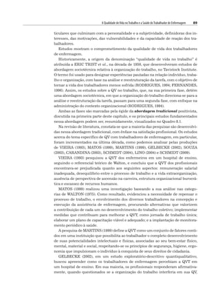 A Qualidade deVida noTrabalho e a Saúde doTrabalhador de Enfermagem 89
ticulares que culminam com a personalidade e a subjetividade, definidoras dos in-
teresses, das motivações, das vulnerabilidades e da capacidade de reação dos tra-
balhadores.
Estudos mostram o comprometimento da qualidade de vida dos trabalhadores
de enfermagem.
Historicamente, a origem da denominação “qualidade de vida no trabalho” é
atribuída a ERIC TRIST et al., na década de 1950, que desenvolveram estudos de
abordagem sociotécnica relativa à organização do trabalho, no Tavistock Institute.
O termo foi usado para designar experiências pautadas na relação indivíduo, traba-
lho e organização, com base na análise e reestruturação da tarefa, com o objetivo de
tornar a vida dos trabalhadores menos sofrida (RODRIGUES, 1994; FERNANDES,
1996). Assim, os estudos sobre a QV no trabalho, que, na sua primeira fase, detém
uma abordagem sociotécnica, em que a organização do trabalho direciona-se para a
análise e reestruturação da tarefa, passam para uma segunda fase, com enfoque na
administração do contexto organizacional (RODRIGUES, 1994).
Ambas as fases são marcadas pela égide da abordagem tradicional positivista,
discutida na primeira parte deste capítulo, e os principais estudos fundamentados
nessa abordagem podem ser, resumidamente, visualizados no Quadro 8.1.
Na revisão de literatura, constata-se que a maioria das pesquisas são desenvolvi-
das nessa abordagem tradicional, com ênfase na satisfação profissional. Os estudos
acerca do tema específico de QV com trabalhadores de enfermagem, em particular,
foram incrementados na última década, como podemos analisar pelas produções
de VIEIRA (1993), MATOS (1999), MARTINS (1999), GELBECKE (2002), SOUZA
(2003), CARANDINA (2003), SCHMIDT (2004), LINO (2004) e SCHMIDT (2009).
VIEIRA (1993) pesquisou a QVT dos enfermeiros em um hospital de ensino,
seguindo o referencial teórico de Walton, e concluiu que a QVT dos profissionais
encontrava-se prejudicada quanto aos seguintes aspectos: remuneração salarial
inadequada, desequilíbrio entre o processo de trabalho e a vida extraorganização,
ausência de perspectiva de ascensão na carreira, estrutura organizacional burocrá-
tica e escassez de recursos humanos.
MATOS (1999) realizou uma investigação baseando a sua análise nas catego-
rias de WALTON (1975). Como resultado, evidenciou a necessidade de repensar o
processo de trabalho, o envolvimento dos diversos trabalhadores na concepção e
execução da assistência de enfermagem, procurando alternativas que valorizem
a contribuição de cada um no desenvolvimento do trabalho coletivo; implementar
medidas que contribuam para melhorar a QVT, como jornada de trabalho única;
elaborar um plano de capacitação viável e adequado; e a implantação de monitora-
mento periódico à saúde.
A pesquisa de MARTINS (1999) define a QVT como um conjunto de fatores conti-
dos em uma instituição que possibilita ao trabalhador o completo desenvolvimento
de suas potencialidades intelectuais e físicas, associadas ao seu bem-estar físico,
mental, material e social, respeitando-se os princípios de segurança, higiene, ergo-
nomia que impulsionam o indivíduo à conquista de seus direitos de cidadania.
GELBECKE (2002), em um estudo exploratório-descritivo quantiqualitativo,
buscou apreender como os trabalhadores de enfermagem percebiam a QVT em
um hospital de ensino. Em sua maioria, os profissionais responderam afirmativa-
mente, quando questionados se a organização do trabalho interferia em sua QV,
 