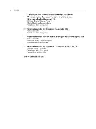 x Conteúdo
11 Educação Continuada: Recrutamento e Seleção,
Treinamento e Desenvolvimento e Avaliação de
Desempenho Profissional, 137
Heloisa Helena Ciqueto Peres
Maria Madalena Januário Leite
Vera Lucia Mira Gonçalves
12 Gerenciamento de Recursos Materiais, 155
Valéria Castilho
Vera Lucia Mira Gonçalves
13 Gerenciamento de Custos nos Serviços de Enfermagem, 169
Valéria Castilho
Fernanda Maria Togeiro Fugulin
Raquel Rapone Gaidzinski
14 Gerenciamento de Recursos Físicos e Ambientais, 181
Regina Toshie Takahashi
Vera Lucia Mira Gonçalves
Vanda Elisa Andres Felli
Índice Alfabético, 191
 
