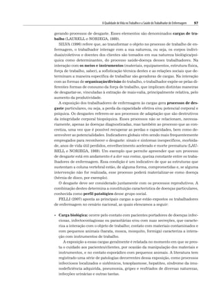 A Qualidade deVida noTrabalho e a Saúde doTrabalhador de Enfermagem 97
gerando processos de desgaste. Esses elementos são denominados cargas de tra-
balho (LAURELL e NORIEGA, 1989).
SILVA (1996) refere que, ao transformar o objeto no processo de trabalho de en-
fermagem, o trabalhador interage com a sua natureza, ou seja, os corpos indivi-
duais/coletivos e doentes dos clientes são tomados em sua natureza biológica/psí-
quica como determinantes, do processo saúde-doença desses trabalhadores. Na
interação com os meios e instrumentos (materiais, equipamentos, estrutura física,
força de trabalho, saber), a sofisticação técnica destes e as relações sociais que de-
terminam a maneira específica de trabalhar são geradoras de cargas. Na interação
com as formas de organização/divisão do trabalho, o trabalhador expõe-se pelas di-
ferentes formas de consumo da força de trabalho, que implicam distintas maneiras
de desgastar-se, vinculadas à extração de mais-valia, principalmente relativa, pelo
aumento da produtividade.
A exposição dos trabalhadores de enfermagem às cargas gera processos de des-
gaste particulares, ou seja, a perda da capacidade efetiva e/ou potencial corporal e
psíquica. Os desgastes referem-se aos processos de adaptação que são destrutivos
da integridade corporal biopsíquica. Esses processos não se relacionam, necessa-
riamente, apenas às doenças diagnosticadas, mas também ao processo que as con-
cretiza, uma vez que é possível recuperar as perdas e capacidades, bem como de-
senvolver as potencialidades. Indicadores globais vêm sendo mais frequentemente
empregados para reconhecer o desgaste: sinais e sintomas inespecíficos, morbida-
de, anos de vida útil perdidos, envelhecimento acelerado e morte prematura (LAU-
RELL e NORIEGA, 1989). Um exemplo que permite apreender que um processo
de desgaste está em andamento é a dor nas costas, queixa constante entre os traba-
lhadores de enfermagem. Essa condição é um indicativo de que as estruturas que
sustentam a coluna vertebral estão, de alguma forma, comprometidas e, se alguma
intervenção não for realizada, esse processo poderá materializar-se como doença
(hérnia de disco, por exemplo).
O desgaste deve ser considerado juntamente com os processos reprodutivos. A
combinação destes determina a constituição característica de doenças particulares,
conhecida como perfil patológico desse grupo social.
FELLI (2007) aponta as principais cargas a que estão expostos os trabalhadores
de enfermagem no cenário nacional, as quais elencamos a seguir:
• Carga biológica: ocorre pelo contato com pacientes portadores de doenças infec-
ciosas, infectocontagiosas ou parasitárias e/ou com suas secreções, que caracte-
riza a interação com o objeto de trabalho; contato com materiais contaminados e
com pequenos animais (barata, mosca, mosquito, formiga) caracteriza a intera-
ção com instrumentos de trabalho.
A exposição a essas cargas geralmente é relatada no momento em que se pres-
ta o cuidado aos pacientes/clientes, por ocasião da manipulação dos materiais e
instrumentos, e no contato esporádico com pequenos animais. A literatura tem
registrado uma série de patologias decorrentes dessa exposição, como processos
infecciosos localizados e sistêmicos, toxoplasmose, hepatites, síndrome da imu-
nodeficiência adquirida, pneumonia, gripes e resfriados de diversas naturezas,
infecções urinárias e outras tantas.
 