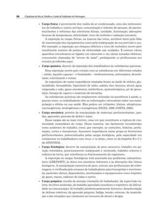 98 A Qualidade deVida noTrabalho e a Saúde doTrabalhador de Enfermagem
• Carga física: é proveniente dos ruídos de ar condicionado, sons dos instrumen-
tos de trabalho e outros serviços, concentração e trânsito de pessoas, de pacien-
tes/clientes e reformas das estruturas físicas; umidade; iluminação; alterações
bruscas de temperatura; eletricidade; risco de incêndio e radiação ionizante.
A exposição às cargas físicas, na maioria das vezes, acontece tanto pela falta
de manutenção dos equipamentos como pela inadequação da sua previsão e uso.
Por exemplo, a exposição aos choques elétricos e risco de incêndios ocorre pelo
insuficiente número de pontos de eletricidade nas unidades. É comum vários
aparelhos encontrarem-se ligados em extensões e em várias tomadas elétricas,
comumente chamadas de “árvore de natal”, predispondo os profissionais aos
eventos já referidos aqui.
• Carga química: decorre da exposição dos trabalhadores às substâncias químicas.
Essa exposição ocorre pelo contato com as substâncias em diferentes estados
– sólido, líquido e gasoso – e finalidades – medicamentosa, antisséptica, desinfe-
tante, esterilizante e outras.
As exposições de maior importância relatadas foram ao óxido de etileno, glu-
taraldeído, formaldeído, hipoclorito de sódio, sabões, éter, benzina, álcool, água
oxigenada e iodo; gases anestésicos, antibióticos, quimioterápicos, pó de gesso,
talco, fumaça de cigarro e materiais de borracha.
As substâncias químicas são amplamente utilizadas na assistência à saúde, e,
poucas vezes, os trabalhadores têm as informações necessárias sobre sua mani-
pulação e efeitos na sua saúde. Elas podem ser irritantes, tóxicas, alergênicas,
carcinogênicas, teratogênicas e mutagênicas (SILVA, 1996; COSTA, 2002).
• Carga mecânica: provém da manipulação de materiais perfurocortantes, que-
das, agressões, prensão de dedos e mãos.
Essas cargas são as mais visíveis, uma vez que constituem a ruptura de con-
tinuidade instantânea do corpo. Dessa maneira, são facilmente reconhecidas
como acidentes de trabalho, como, por exemplo, as contusões, fraturas, perfu-
rações, cortes e hematomas. Assumem importância nesse grupo os ferimentos
perfurocortantes, potencializados pelas cargas biológicas, pela capacidade em
contaminar os trabalhadores com vírus, e os letais, como os da hepatite B e C e
da AIDS/SIDA.
• Carga fisiológica: decorre da manipulação de peso excessivo, trabalho em po-
sição ortostática, posicionamento inadequado e incômodo, trabalho noturno e
rodízios de turno, que interferem no funcionamento do organismo.
A exposição às cargas fisiológicas está associada aos problemas osteoarticu-
lares (LER/DORT), às dores nos membros inferiores e às alterações dos ritmos
biológicos. A manipulação excessiva de peso, comum aos profissionais de enfer-
magem, é verificada pela escassez de trabalhadores para transportar e movimen-
tar pacientes obesos, dependentes, anestesiados e equipamentos como torpedos
de gases, macas, cadeiras de rodas e outros.
• Carga psíquica: resulta da atenção constante do trabalhador; da supervisão es-
trita; do ritmo acelerado, do trabalho parcelado monótono e repetitivo; da dificul-
dade na comunicação; do trabalho predominantemente feminino; desarticulação
de defesas coletivas; da agressão psíquica; fadiga, tensão, estresse; da insatisfa-
ção e das situações que conduzem ao consumo de álcool e drogas.
 