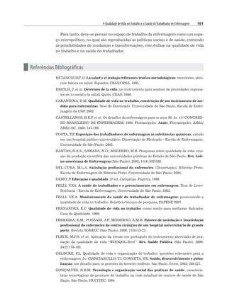 A Qualidade deVida noTrabalho e a Saúde doTrabalhador de Enfermagem 101
Para tanto, deve-se pensar no espaço de trabalho da enfermagem como um espa-
ço micropolítico, no qual são reproduzidas as políticas sociais e de saúde, contendo
as possibilidades de mudanças e transformações, com ênfase na qualidade de vida
no trabalho e na saúde do trabalhador.
n Referências Bibliográficas
BETANCOURT, O. La salud y el trabajo reflexones teórico-metodológicas: monitoreo, aten-
ción básica en salud. Equador, CEAS/OPAS, 1995.
BREILH, J. et al. Deterioro de la vida: un instrumento para análisis de prioridades regiona-
les en lo social y la salud. Quito, CEAS, 1990.
CARANDINA, D.M. Qualidade de vida no trabalho, construção de um instrumento de me-
dida para enfermeiras. Tese de Doutorado. Universidade de São Paulo, Escola de Enfer-
magem da USP
, 2003.
CASTELLANOS, B.E.P
. et al. Os desafios da enfermagem para os anos 90. In: 41o CONGRES-
SO BRASILEIRO DE ENFERMAGEM, 1989, Florianópolis. Anais, Florianópolis, ABEn/
ABEn-SC, 1989; 147-169.
COSTA, T.F
. Exposição dos trabalhadores de enfermagem às substâncias químicas: estudo
em um hospital público universitário. Dissertação de Mestrado – Escola de Enfermagem,
Universidade de São Paulo, 2002.
DANTAS, R.A.S.; SAWADA, N.O.; MALERBO, M.B. Pesquisas sobre qualidade de vida: revi-
são da produção científica das universidades públicas do Estado de São Paulo. Rev. Lati-
no-americana de Enfermagem (São Paulo), 2003; 11(4):532-538.
DEL CURA, M.L.A. Satisfação profissional do enfermeiro. [Dissertação]. Ribeirão Preto:
Escola de Enfermagem de Ribeirão Preto. Universidade de São Paulo; 2004.
DEMO, P
. Educação e qualidade. 2a ed. Campinas. Papirus, 1996.
FELLI, V.EA. A saúde do trabalhador e o gerenciamento em enfermagem. Tese de Livre-
Docência – Escola de Enfermagem, Universidade de São Paulo, 2002.
FELLI, V.E.A. Monitoramento da saúde do trabalhador de enfermagem: promovendo a
qualidade de vida no trabalho. Relatório técnico de pesquisa, FAPESP
, 2007.
FERNANDES, E.C. Qualidade de vida no trabalho: como medir para melhorar. Salvador,
Casa da Qualidade, 1996.
FERREIRA, E.M.; POSSARI, J.F
.; MODERNO, A.M.B. Fatores de satisfação e insatisfação
profissional do enfermeiro do centro cirúrgico de um hospital universitário de grande
porte. Revista SOBECC (São Paulo), 2006; 11(9):15-23.
FLECK, M.P
.A. et al. Aplicação da versão em português do instrumento abreviado de ava-
liação da qualidade de vida “WHOQOL-Bref”. Rev. Saúde Pública (São Paulo), 2000;
34(2):178-183.
GELBCKE, F
.L. Qualidade de vida e organização do trabalho: questões relevantes para a
enfermagem. In: CIANCIARULLO, T.I; CORNETA, V.K. Saúde, desenvolvimento e globa-
lização: um desafio para os gestores do terceiro milênio. São Paulo, Ícone, 2002; l99-227.
GONÇALVES, R.B.M. Tecnologia e organização social das práticas de saúde: caracterís-
ticas tecnológicas de processo de trabalho na rede estadual de centros de saúde de São
Paulo. São Paulo, HUCITEC, 1994.
 