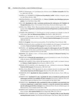 102 A Qualidade deVida noTrabalho e a Saúde doTrabalhador de Enfermagem
IANNI, O. Globalização: novo paradigma das ciências sociais. Estudos Avançados (São Pau-
lo), 1994; 8(21):147-163.
LAURELL, A.C; NORIEGA, M. O processo de produção e saúde: trabalho e desgaste operá-
rio. São Paulo, Hucitec, 1989.
LIMONGI-FRANÇA, A.C.; RODRIGUES, A.L. Stress e trabalho: uma abordagem psicosso-
mática. 4a ed. São Paulo, Atlas, 2005.
LINO, M.M. Qualidade de vida e satisfação profissional de enfermeiras de Unidades de
Terapia Intensiva. [Tese]. Universidade de São Paulo, Escola de Enfermagem, 2004.
LOIOLA, R.A; FELLI, V.E.A. Musculoskeletal disorders among nursing workers and the
quality of life. Ergonomia: An International Journal of Ergonomics an Human Factors,
2007; 29:251-6.
LUNARDI, W.D; MAZZILLI, C. Contribuição ao estudo qualitativo do trabalho na área de
enfermagem. Rev. de Administração Pública (São Paulo), 1996; 30(4):55-73.
MARTINS, J.J. Qualidade de vida e trabalho: o cenário atual do trabalho da enfermagem
numa unidade de terapia intensiva (UTI). Texto  Contexto Enfermagem (Florianópolis),
1999; 8(3):126-148.
MARX, K. O capital: crítica da economia política. 3a ed. São Paulo: Nova Cultural, 1988.
MATOS, E. Refletindo sobre a qualidade de vida no trabalho da enfermagem no hospital uni-
versitário. Texto  Contexto Enfermagem (Florianópolis), 1999; 8(3):27-43.
MATSUDA, L.M. Satisfação profissional da equipe de enfermagem de uma UTI adulto:
perspectiva de gestão para a qualidade da assistência. [Tese] Ribeirão Preto (SP): Escola
de Enfermagem de Ribeirão Preto da USP; 2002.
MEEBERG, G.A. Quality of life: a concept analysis. Journal of Advanced Nursing (New
York), 1993; 18:32-38.
MINAYO, M.C.S. O desafio do conhecimento: pesquisa qualitativa em saúde. 2a ed. São Pau-
lo/Rio de Janeiro, HUCITEC/ABRASCO, 1993.
MINAYO, M.C; HARTZ, Z.M.A; BUSS, P
.M. Qualidade de vida e saúde: um debate necessá-
rio. Ciência e Saúde Coletiva (Rio de Janeiro), 2000; 5(1):7-18.
PADILHA, M.I.C.S; SOUZA, L.N.A. Qualidade de vida – reflexão de enfermeiras. Texto 
Contexto Enfermagem (Florianópolis), 1999; 8(3):11-26.
ROCHA, S.S.L; FELLI, V.E.A. Qualidade de vida no trabalho docente em enfermagem. Re-
vista Latino-Americana de Enfermagem (Ribeirão Preto-SP), 2004; 12(1):28-35.
RODRIGUES, M.V.C. Qualidade de vida no trabalho. 2a ed. Rio de Janeiro, Vozes, 1994, cap.
5:75-111.
SCHMIDT, D.R.C. Qualidade de vida e qualidade de vida no trabalho de profissionais de
enfermagem atuantes em unidades de bloco cirúrgico [dissertação]. Ribeirão Preto: Es-
cola de Enfermagem de Ribeirão Preto, Universidade de São Paulo, 2004.
SCHMIDT, D.R.C. Qualidade de vida e qualidade de vida no trabalho e sua associação com
o estresse ocupacional, a saúde física e mental e o senso de coerência entre profissio-
nais de enfermagem do bloco cirúrgico [tese]. Ribeirão Preto: Escola de Enfermagem de
Ribeirão Preto, Universidade de São Paulo, 2009.
SCHMIDT, D.R.C; DANTAS, R.A.S. Qualidade de vida entre profissionais de enfermagem do
bloco cirúrgico. Rev Gaúcha Enferm (Porto Alegre-RS), 2006; 27(1):100-118.
SCHMIDT, D.R.C.; DANTAS, R.A.S.; MARZIALLE, M.H.P
. Quality of life at work: Brazilian
nursing literature review. Acta Paulista de Enfermagem (São Paulo), 2008; 21(2):330-337.
 