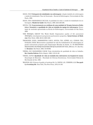 A Qualidade deVida noTrabalho e a Saúde doTrabalhador de Enfermagem 103
SILVA, V.E.F
. O desgaste do trabalhador em enfermagem: relação trabalho de enfermagem
e saúde do trabalhador. Tese de Doutorado – Escola de Enfermagem, Universidade de São
Paulo, 1996.
SILVA, V.E.F
.; MASSAROLO, M.C.K.B. A qualidade de vida e a saúde do trabalhador de en-
fermagem. Mundo da Saúde (São Paulo), 1998; 22(5):283-286.
SOUZA, T.M. O gerenciamento no cotidiano de uma unidade de Terapia Intensiva Pediá-
trica e Neonatal e a qualidade de vida no trabalho da equipe de enfermagem. Disser-
tação de mestrado apresentada na Escola de Enfermagem, Universidade de São Paulo,
2003.
THE WHOQOL GROUP
. The World Health Organization quality of life assessment
(WHOQOL): development and general psychometric properties. Social Science of Medi-
cine (New York), 1998; 46(12):1569-1585.
TRONCHIN, D.M.R.; BARRIENTOS, D.M.S.; SOUZA, T.M.; LÓPEZ, A.L.; COHAN, T.M.;
GUALDA, D.M.R. Mensurando a qualidade de vida dos trabalhadores de enfermagem se-
gundo instrumento proposto pela Organização Mundial da Saúde. In: III ENCONTRO
BRASILEIRO DE PESQUISADORES EM QUALIDADE DE VIDA, 2002 dez. 6-7, São Pau-
lo. Resumos. São Paulo, 2002. CD-ROM.
VIEIRA, D.F
.; HANASHIRO, D.M.M. Visão introdutória de qualidade de vida no trabalho.
Rev Gaúcha Enferm (Porto Alegre), 1990; 11(2):41-46.
VIEIRA, D.F
.V.B. Qualidade de vida no trabalho dos enfermeiros em hospital de ensino.
Dissertação de Mestrado – Faculdade de Ciências Econômicas, Universidade Federal do
Rio Grande do Sul, 1993.
WALTON, R.E. Criteria of quality of working life. In: DAVIS, L.E.; CHERNS, A.B. The quali-
ty of working life. New York, The Free Press, 1975; 91-104.
 