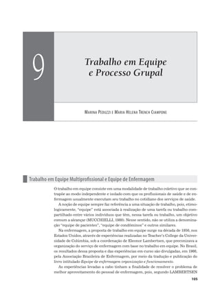 Trabalho em Equipe
e Processo Grupal
MARINA PEDUZZI E MARIA HELENA TRENCH CIAMPONE
9
105
n Trabalho em Equipe Multiprofissional e Equipe de Enfermagem
O trabalho em equipe consiste em uma modalidade de trabalho coletivo que se con-
trapõe ao modo independente e isolado com que os profissionais de saúde e de en-
fermagem usualmente executam seu trabalho no cotidiano dos serviços de saúde.
A noção de equipe sempre faz referência a uma situação de trabalho, pois, etimo-
logicamente, “equipe” está associada à realização de uma tarefa ou trabalho com-
partilhado entre vários indivíduos que têm, nessa tarefa ou trabalho, um objetivo
comum a alcançar (MUCCHIELLI, 1980). Nesse sentido, não se utiliza a denomina-
ção “equipe de pacientes”, “equipe de condôminos” e outros similares.
Na enfermagem, a proposta de trabalho em equipe surge na década de 1950, nos
Estados Unidos, através de experiências realizadas no Teacher’s College da Univer-
sidade de Colúmbia, sob a coordenação de Eleonor Lambertsen, que preconizava a
organização do serviço de enfermagem com base no trabalho em equipe. No Brasil,
os resultados dessa proposta e das experiências em curso são divulgadas, em 1966,
pela Associação Brasileira de Enfermagem, por meio da tradução e publicação do
livro intitulado Equipe de enfermagem organização e funcionamento.
As experiências levadas a cabo tinham a finalidade de resolver o problema de
melhor aproveitamento do pessoal de enfermagem, pois, segundo LAMBERTSEN
 