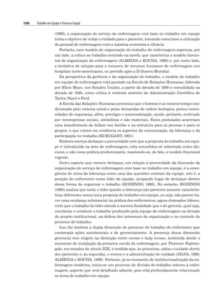 106 Trabalho em Equipe e Processo Grupal
(1966), a organização do serviço de enfermagem com base no trabalho em equipe
tinha o objetivo de voltar o cuidado para o paciente, tomando como base a utilização
do pessoal de enfermagem com a máxima economia e eficácia.
Portanto, esse modelo de organização do trabalho de enfermagem expressa, por
um lado, a crítica ao trabalho centrado na tarefa, que caracteriza o modelo funcio-
nal de organização da enfermagem (ALMEIDA e ROCHA, 1986) e, por outro lado,
a tentativa de solução para a escassez de recursos humanos de enfermagem nos
hospitais norte-americanos, no período após a II Guerra Mundial.
Da perspectiva da gerência e da organização do trabalho, o modelo do trabalho
em equipe de enfermagem está pautado na Escola de Relações Humanas, liderada
por Elton Mayo, nos Estados Unidos, a partir da década de 1930 e consolidada na
década de 1940, como crítica à vertente anterior da Administração Científica de
Taylor, Fayol e Ford.
A Escola das Relações Humanas preconiza que o homem é ao mesmo tempo con-
dicionado pelo sistema social e pelas demandas de ordem biológica, possui neces-
sidades de segurança, afeto, prestígio e autorrealização, sendo, portanto, motivado
por recompensas sociais, simbólicas e não materiais. Esses postulados acarretam
uma transferência da ênfase nas tarefas e na estrutura para as pessoas e para os
grupos, o que coloca em evidência os aspectos da comunicação, da liderança e da
participação no trabalho (KURCGANT, 1991).
Embora mereça destaque a precocidade com que a proposta do trabalho em equi-
pe é introduzida na área de enfermagem, esta consolidou-se sobretudo como dis-
curso, e não como prática predominante, mantendo-se, de fato, o modelo funcional
vigente.
Outro aspecto que merece destaque, em relação à precocidade da discussão da
organização do serviço de enfermagem com base no trabalho em equipe, é a emer-
gência do tema da liderança como uma das questões centrais da equipe, isto é, a
posição do enfermeiro como líder da equipe, ocupando lugar de destaque dentro
dessa forma de organizar o trabalho (ROZENDO, 1995). No entanto, ROZENDO
(1995) analisa que tanto o líder quanto a liderança não parecem assumir caracterís-
ticas diferentes nessa nova proposta do trabalho em equipe, ou seja, não parece ha-
ver uma mudança substancial na prática dos enfermeiros, agora chamados líderes,
visto que o trabalho do líder atende à mesma finalidade que o do gerente, qual seja,
coordenar e conduzir o trabalho produzido pela equipe de enfermagem na direção
do projeto institucional, na defesa dos interesses da organização e no controle do
processo de trabalho.
Isso faz lembrar a dupla dimensão do processo de trabalho do enfermeiro que
contempla ações assistenciais e de gerenciamento. A presença dessa dimensão
gerencial tem origem na distinção entre nurses e lady nurses, instituída desde o
momento de instalação da primeira escola de enfermagem, por Florence Nightin-
gale, em meados do século XIX, à medida que, às primeiras, cabia o cuidado direto
dos pacientes e, às segundas, o ensino e a administração do cuidado (SILVA, 1986;
ALMEIDA e ROCHA, 1986). Portanto, já no momento de institucionalização da en-
fermagem moderna, inicia-se um processo de divisão do trabalho interno à enfer-
magem, aspecto que será detalhado adiante, pois está profundamente relacionado
ao tema do trabalho em equipe.
 