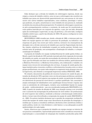 Trabalho em Equipe e Processo Grupal 107
Cabe destacar que a divisão do trabalho de enfermagem expressa, desde sua
origem, a marca de trabalho coletivo, uma vez que a enfermagem não constitui um
trabalho que possa ser desenvolvido aparentemente por uma pessoa só, tal como
ocorre com outros trabalhos especializados, como medicina, psicologia e outros,
que puderam, em parte, caracterizar-se como trabalho de uma pessoa só, realizado
no âmbito da consulta profissional-paciente. O cuidado de enfermagem caracteriza-
se pelo acompanhamento contínuo e constante, de modo que foi constituindo-se
como prática exercida por um conjunto de agentes, o que, por um lado, demanda
ações de coordenação e supervisão, ou seja, de gerência, e, de outro lado, configura
trabalho coletivo que, a partir das décadas de 1950 e 60, passa a configurar-se como
trabalho em equipe.
MUCCHIELLI (1980) ressalta que, desde a década de 1960, o interesse pelo tra-
balho em equipe aparece em todos os processos de produção, na indústria e nas
empresas em geral. Isso ocorre por vários motivos, inclusive em consequência da
decepção com a divisão excessiva do trabalho que acarreta fragmentação das tare-
fas, reações subjetivas do trabalhador ocupado em tarefas parciais, fechado num
estreito setor de produção, sem acompanhar a finalização do trabalho, e a desper-
sonalização do trabalho.
A proposta do trabalho em equipe multiprofissional de saúde ganha ênfase, no
Brasil, a partir da década de 1970, período marcado pela forte expansão do mercado
de trabalho em saúde, em razão das necessidades de extensão de cobertura dos ser-
viços, que foi efetuada com base nos modelos de reforma médica, particularmente
a Medicina Preventiva e a Medicina Comunitária, esta enfatizando o trabalho em
equipe como recurso de racionalização dos serviços. A equipe de saúde ganha des-
taque também pelos crescentes conflitos e enfrentamentos travados entre os vários
grupos profissionais, nos quais cada categoria ou segmento tenta alcançar uma cer-
ta hegemonia, não obstante a consagrada hegemonia médica (PEDUZZI, 1998).
No entanto, documentos da política de recursos humanos em saúde do país, de
meados da década de 1970, apontam como um dos principais problemas a predomi-
nância de pessoal de nível superior nas equipes de saúde, em particular de médicos,
em detrimento do pessoal de nível técnico e auxiliar qualificado. Isto, associado à
ampla contratação de trabalhadores sem qualificação técnica formal e regular, tais
como os atendentes de enfermagem, instalou uma modalidade bipolar de equipe
de saúde – médico/atendente – que era considerada inadequada (MACHADO et al.,
1992). A partir de meados da década de 1980, essa situação começa a ser revertida
com o aumento da incorporação de profissionais de nível médio e de profissionais
de nível superior não médicos, tendendo a eliminar a dicotomização médico/aten-
dente e tornar mais diversificada a composição da equipe de saúde (MACHADO et
al., 1992). Os autores também destacam que a questão da composição multiprofis-
sional das equipes de saúde surge como decorrência do princípio da integração, à
medida que se passa a considerar artificial a dicotomia entre assistência médica e
saúde pública, tendo em vista fortalecer a rede básica e a sua adequação ao perfil
epidemiológico de cada região.
Assim, observa-se que a proposta de trabalho em equipe emerge no interior de
um processo contraditório, representado pela tensão entre a tendência crescente de
especialização e a necessidade de integração dos trabalhos produzidos pelas dife-
 